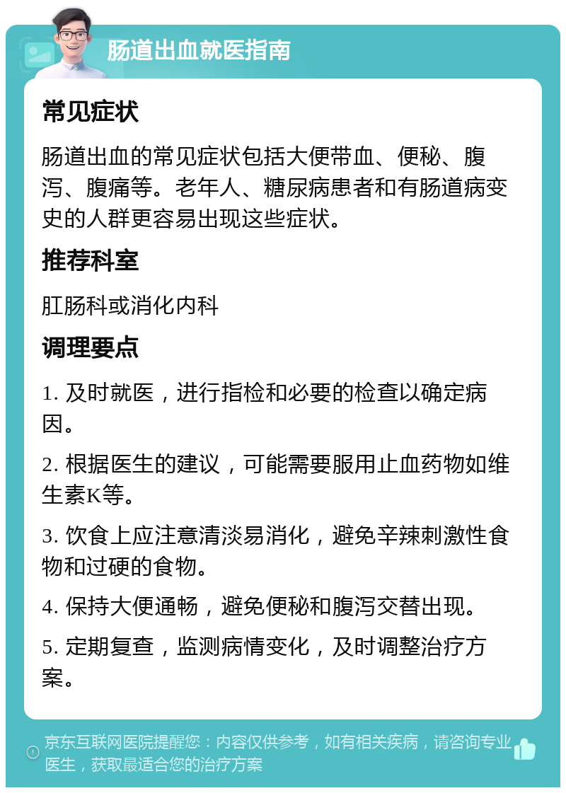 肠道出血就医指南 常见症状 肠道出血的常见症状包括大便带血、便秘、腹泻、腹痛等。老年人、糖尿病患者和有肠道病变史的人群更容易出现这些症状。 推荐科室 肛肠科或消化内科 调理要点 1. 及时就医，进行指检和必要的检查以确定病因。 2. 根据医生的建议，可能需要服用止血药物如维生素K等。 3. 饮食上应注意清淡易消化，避免辛辣刺激性食物和过硬的食物。 4. 保持大便通畅，避免便秘和腹泻交替出现。 5. 定期复查，监测病情变化，及时调整治疗方案。