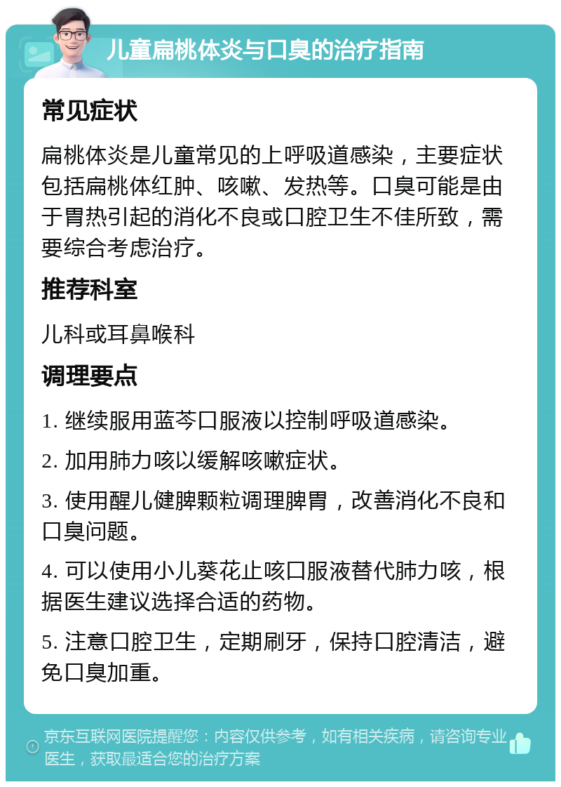 儿童扁桃体炎与口臭的治疗指南 常见症状 扁桃体炎是儿童常见的上呼吸道感染，主要症状包括扁桃体红肿、咳嗽、发热等。口臭可能是由于胃热引起的消化不良或口腔卫生不佳所致，需要综合考虑治疗。 推荐科室 儿科或耳鼻喉科 调理要点 1. 继续服用蓝芩口服液以控制呼吸道感染。 2. 加用肺力咳以缓解咳嗽症状。 3. 使用醒儿健脾颗粒调理脾胃，改善消化不良和口臭问题。 4. 可以使用小儿葵花止咳口服液替代肺力咳，根据医生建议选择合适的药物。 5. 注意口腔卫生，定期刷牙，保持口腔清洁，避免口臭加重。