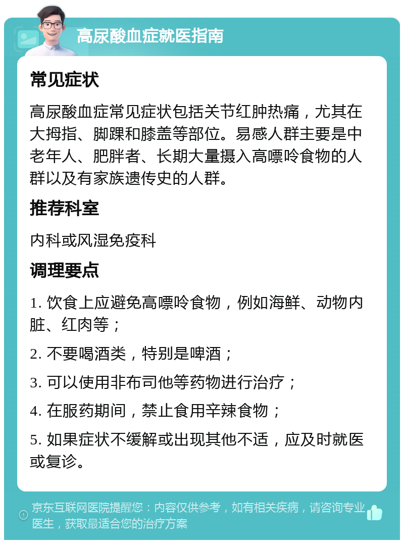 高尿酸血症就医指南 常见症状 高尿酸血症常见症状包括关节红肿热痛，尤其在大拇指、脚踝和膝盖等部位。易感人群主要是中老年人、肥胖者、长期大量摄入高嘌呤食物的人群以及有家族遗传史的人群。 推荐科室 内科或风湿免疫科 调理要点 1. 饮食上应避免高嘌呤食物，例如海鲜、动物内脏、红肉等； 2. 不要喝酒类，特别是啤酒； 3. 可以使用非布司他等药物进行治疗； 4. 在服药期间，禁止食用辛辣食物； 5. 如果症状不缓解或出现其他不适，应及时就医或复诊。