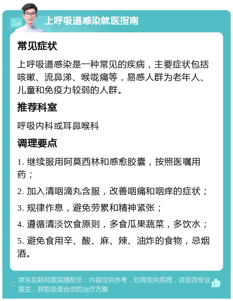 上呼吸道感染就医指南 常见症状 上呼吸道感染是一种常见的疾病，主要症状包括咳嗽、流鼻涕、喉咙痛等，易感人群为老年人、儿童和免疫力较弱的人群。 推荐科室 呼吸内科或耳鼻喉科 调理要点 1. 继续服用阿莫西林和感愈胶囊，按照医嘱用药； 2. 加入清咽滴丸含服，改善咽痛和咽痒的症状； 3. 规律作息，避免劳累和精神紧张； 4. 遵循清淡饮食原则，多食瓜果蔬菜，多饮水； 5. 避免食用辛、酸、麻、辣、油炸的食物，忌烟酒。