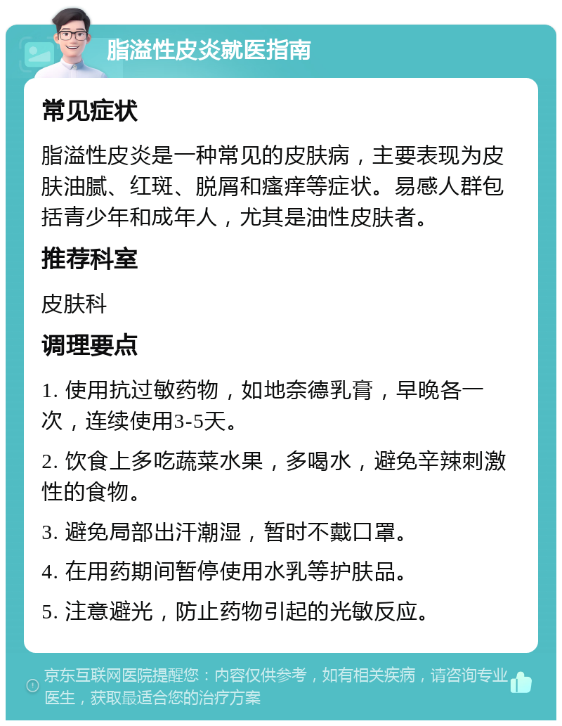 脂溢性皮炎就医指南 常见症状 脂溢性皮炎是一种常见的皮肤病，主要表现为皮肤油腻、红斑、脱屑和瘙痒等症状。易感人群包括青少年和成年人，尤其是油性皮肤者。 推荐科室 皮肤科 调理要点 1. 使用抗过敏药物，如地奈德乳膏，早晚各一次，连续使用3-5天。 2. 饮食上多吃蔬菜水果，多喝水，避免辛辣刺激性的食物。 3. 避免局部出汗潮湿，暂时不戴口罩。 4. 在用药期间暂停使用水乳等护肤品。 5. 注意避光，防止药物引起的光敏反应。