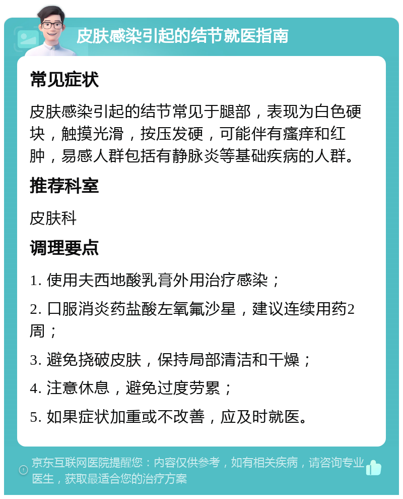 皮肤感染引起的结节就医指南 常见症状 皮肤感染引起的结节常见于腿部，表现为白色硬块，触摸光滑，按压发硬，可能伴有瘙痒和红肿，易感人群包括有静脉炎等基础疾病的人群。 推荐科室 皮肤科 调理要点 1. 使用夫西地酸乳膏外用治疗感染； 2. 口服消炎药盐酸左氧氟沙星，建议连续用药2周； 3. 避免挠破皮肤，保持局部清洁和干燥； 4. 注意休息，避免过度劳累； 5. 如果症状加重或不改善，应及时就医。