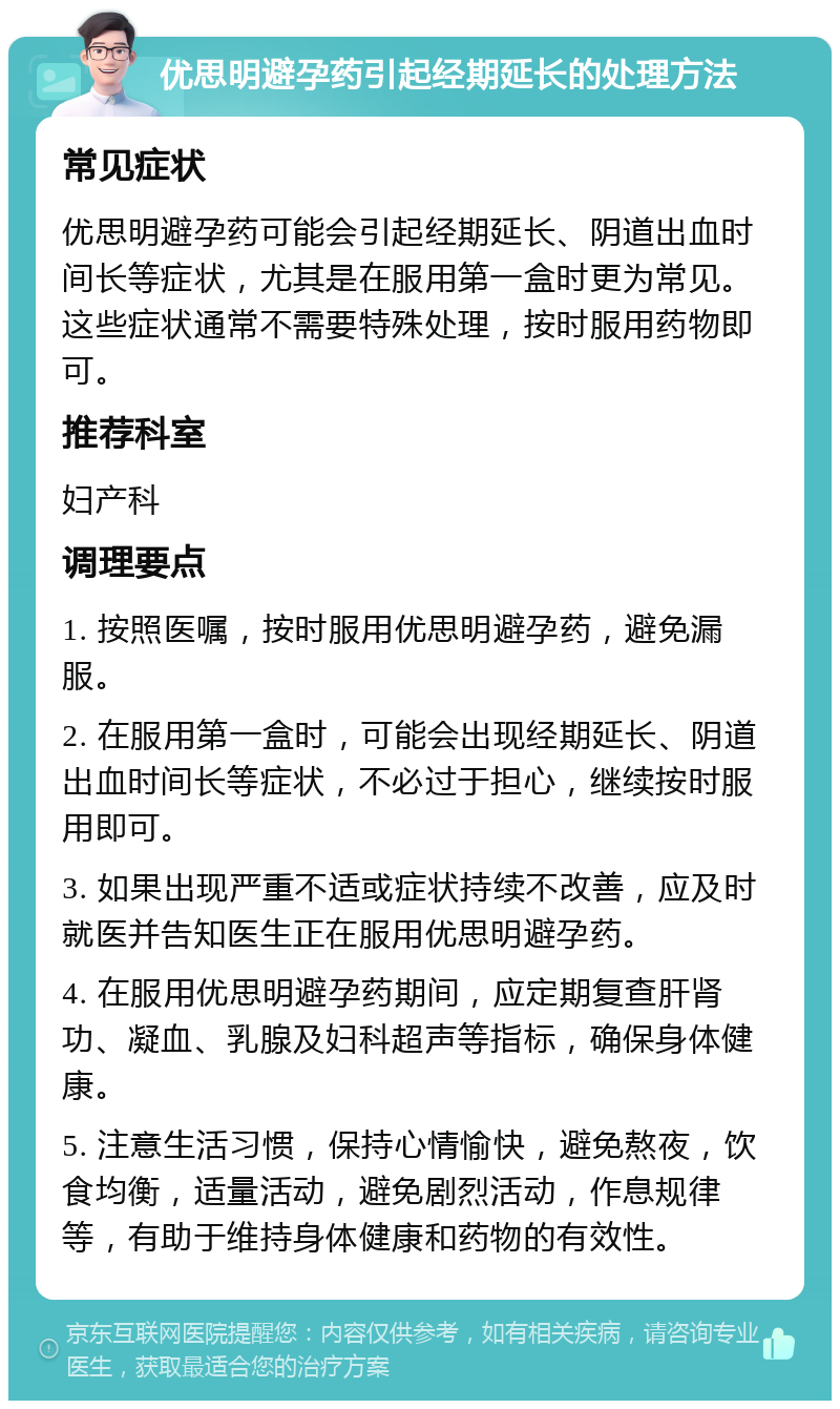 优思明避孕药引起经期延长的处理方法 常见症状 优思明避孕药可能会引起经期延长、阴道出血时间长等症状，尤其是在服用第一盒时更为常见。这些症状通常不需要特殊处理，按时服用药物即可。 推荐科室 妇产科 调理要点 1. 按照医嘱，按时服用优思明避孕药，避免漏服。 2. 在服用第一盒时，可能会出现经期延长、阴道出血时间长等症状，不必过于担心，继续按时服用即可。 3. 如果出现严重不适或症状持续不改善，应及时就医并告知医生正在服用优思明避孕药。 4. 在服用优思明避孕药期间，应定期复查肝肾功、凝血、乳腺及妇科超声等指标，确保身体健康。 5. 注意生活习惯，保持心情愉快，避免熬夜，饮食均衡，适量活动，避免剧烈活动，作息规律等，有助于维持身体健康和药物的有效性。