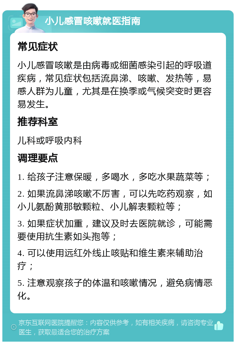 小儿感冒咳嗽就医指南 常见症状 小儿感冒咳嗽是由病毒或细菌感染引起的呼吸道疾病，常见症状包括流鼻涕、咳嗽、发热等，易感人群为儿童，尤其是在换季或气候突变时更容易发生。 推荐科室 儿科或呼吸内科 调理要点 1. 给孩子注意保暖，多喝水，多吃水果蔬菜等； 2. 如果流鼻涕咳嗽不厉害，可以先吃药观察，如小儿氨酚黄那敏颗粒、小儿解表颗粒等； 3. 如果症状加重，建议及时去医院就诊，可能需要使用抗生素如头孢等； 4. 可以使用远红外线止咳贴和维生素来辅助治疗； 5. 注意观察孩子的体温和咳嗽情况，避免病情恶化。