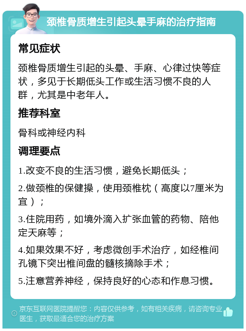 颈椎骨质增生引起头晕手麻的治疗指南 常见症状 颈椎骨质增生引起的头晕、手麻、心律过快等症状，多见于长期低头工作或生活习惯不良的人群，尤其是中老年人。 推荐科室 骨科或神经内科 调理要点 1.改变不良的生活习惯，避免长期低头； 2.做颈椎的保健操，使用颈椎枕（高度以7厘米为宜）； 3.住院用药，如境外滴入扩张血管的药物、陪他定天麻等； 4.如果效果不好，考虑微创手术治疗，如经椎间孔镜下突出椎间盘的髓核摘除手术； 5.注意营养神经，保持良好的心态和作息习惯。