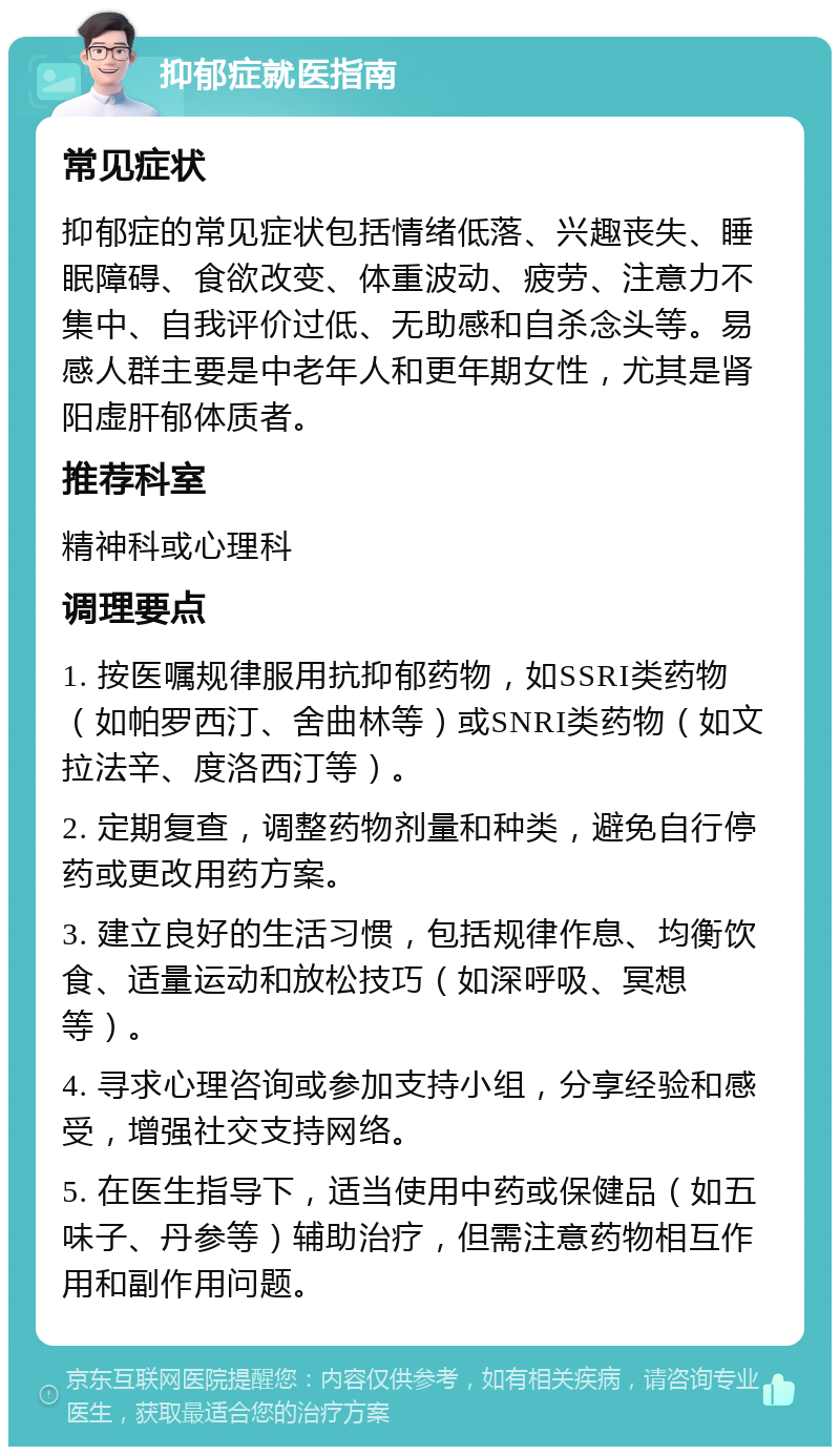 抑郁症就医指南 常见症状 抑郁症的常见症状包括情绪低落、兴趣丧失、睡眠障碍、食欲改变、体重波动、疲劳、注意力不集中、自我评价过低、无助感和自杀念头等。易感人群主要是中老年人和更年期女性，尤其是肾阳虚肝郁体质者。 推荐科室 精神科或心理科 调理要点 1. 按医嘱规律服用抗抑郁药物，如SSRI类药物（如帕罗西汀、舍曲林等）或SNRI类药物（如文拉法辛、度洛西汀等）。 2. 定期复查，调整药物剂量和种类，避免自行停药或更改用药方案。 3. 建立良好的生活习惯，包括规律作息、均衡饮食、适量运动和放松技巧（如深呼吸、冥想等）。 4. 寻求心理咨询或参加支持小组，分享经验和感受，增强社交支持网络。 5. 在医生指导下，适当使用中药或保健品（如五味子、丹参等）辅助治疗，但需注意药物相互作用和副作用问题。