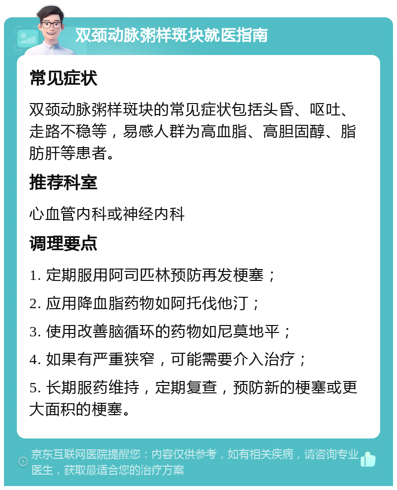 双颈动脉粥样斑块就医指南 常见症状 双颈动脉粥样斑块的常见症状包括头昏、呕吐、走路不稳等，易感人群为高血脂、高胆固醇、脂肪肝等患者。 推荐科室 心血管内科或神经内科 调理要点 1. 定期服用阿司匹林预防再发梗塞； 2. 应用降血脂药物如阿托伐他汀； 3. 使用改善脑循环的药物如尼莫地平； 4. 如果有严重狭窄，可能需要介入治疗； 5. 长期服药维持，定期复查，预防新的梗塞或更大面积的梗塞。