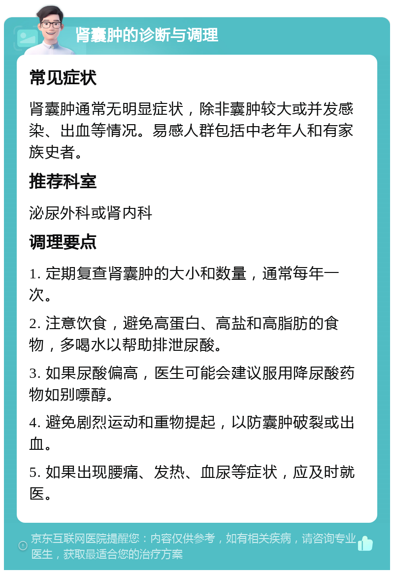 肾囊肿的诊断与调理 常见症状 肾囊肿通常无明显症状，除非囊肿较大或并发感染、出血等情况。易感人群包括中老年人和有家族史者。 推荐科室 泌尿外科或肾内科 调理要点 1. 定期复查肾囊肿的大小和数量，通常每年一次。 2. 注意饮食，避免高蛋白、高盐和高脂肪的食物，多喝水以帮助排泄尿酸。 3. 如果尿酸偏高，医生可能会建议服用降尿酸药物如别嘌醇。 4. 避免剧烈运动和重物提起，以防囊肿破裂或出血。 5. 如果出现腰痛、发热、血尿等症状，应及时就医。