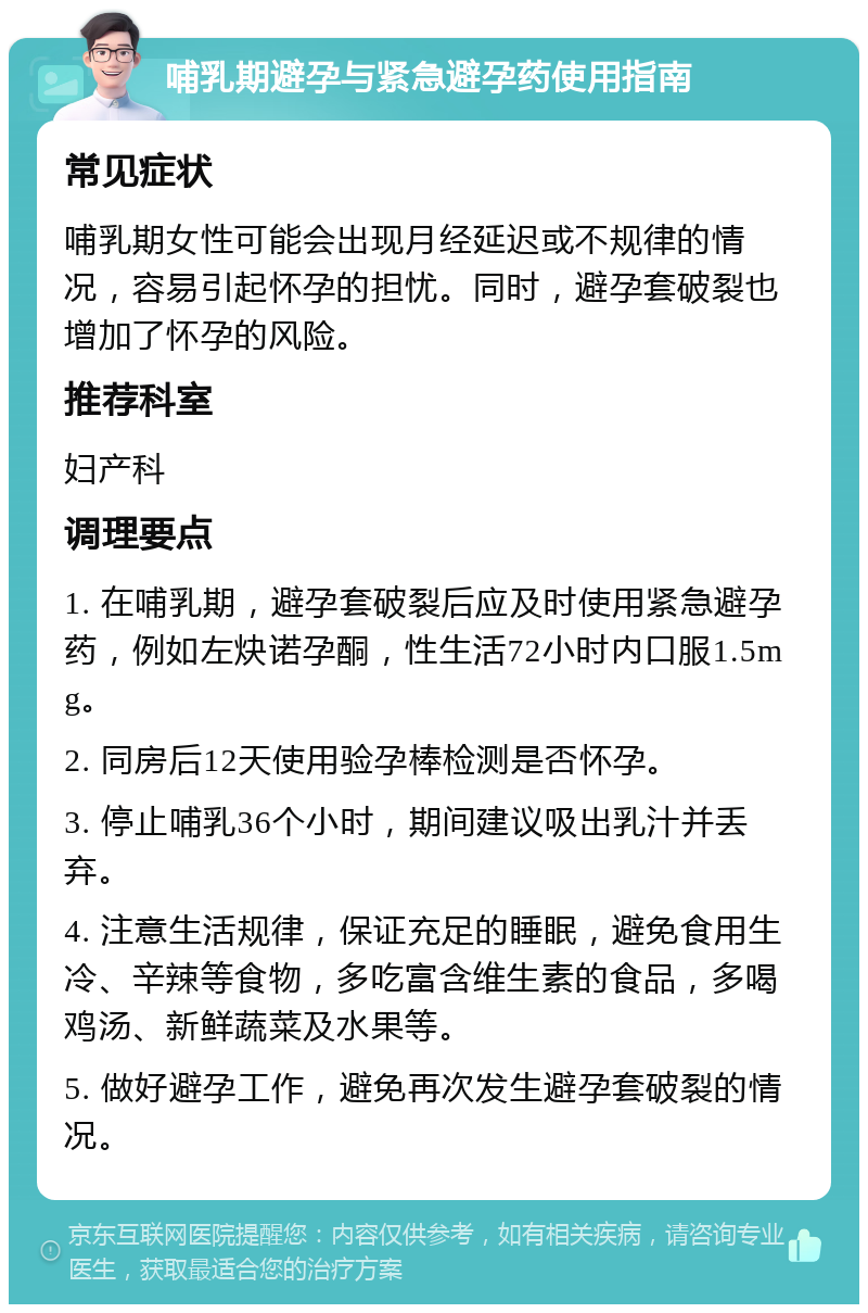 哺乳期避孕与紧急避孕药使用指南 常见症状 哺乳期女性可能会出现月经延迟或不规律的情况，容易引起怀孕的担忧。同时，避孕套破裂也增加了怀孕的风险。 推荐科室 妇产科 调理要点 1. 在哺乳期，避孕套破裂后应及时使用紧急避孕药，例如左炔诺孕酮，性生活72小时内口服1.5mg。 2. 同房后12天使用验孕棒检测是否怀孕。 3. 停止哺乳36个小时，期间建议吸出乳汁并丢弃。 4. 注意生活规律，保证充足的睡眠，避免食用生冷、辛辣等食物，多吃富含维生素的食品，多喝鸡汤、新鲜蔬菜及水果等。 5. 做好避孕工作，避免再次发生避孕套破裂的情况。