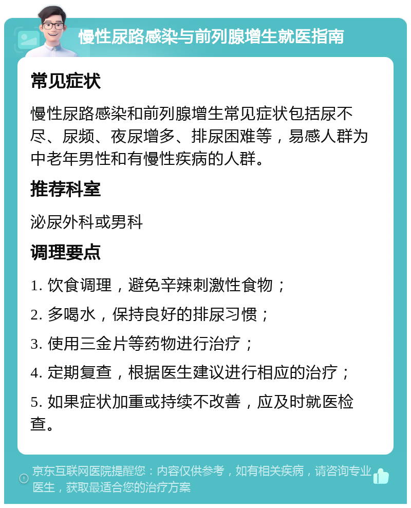 慢性尿路感染与前列腺增生就医指南 常见症状 慢性尿路感染和前列腺增生常见症状包括尿不尽、尿频、夜尿增多、排尿困难等，易感人群为中老年男性和有慢性疾病的人群。 推荐科室 泌尿外科或男科 调理要点 1. 饮食调理，避免辛辣刺激性食物； 2. 多喝水，保持良好的排尿习惯； 3. 使用三金片等药物进行治疗； 4. 定期复查，根据医生建议进行相应的治疗； 5. 如果症状加重或持续不改善，应及时就医检查。