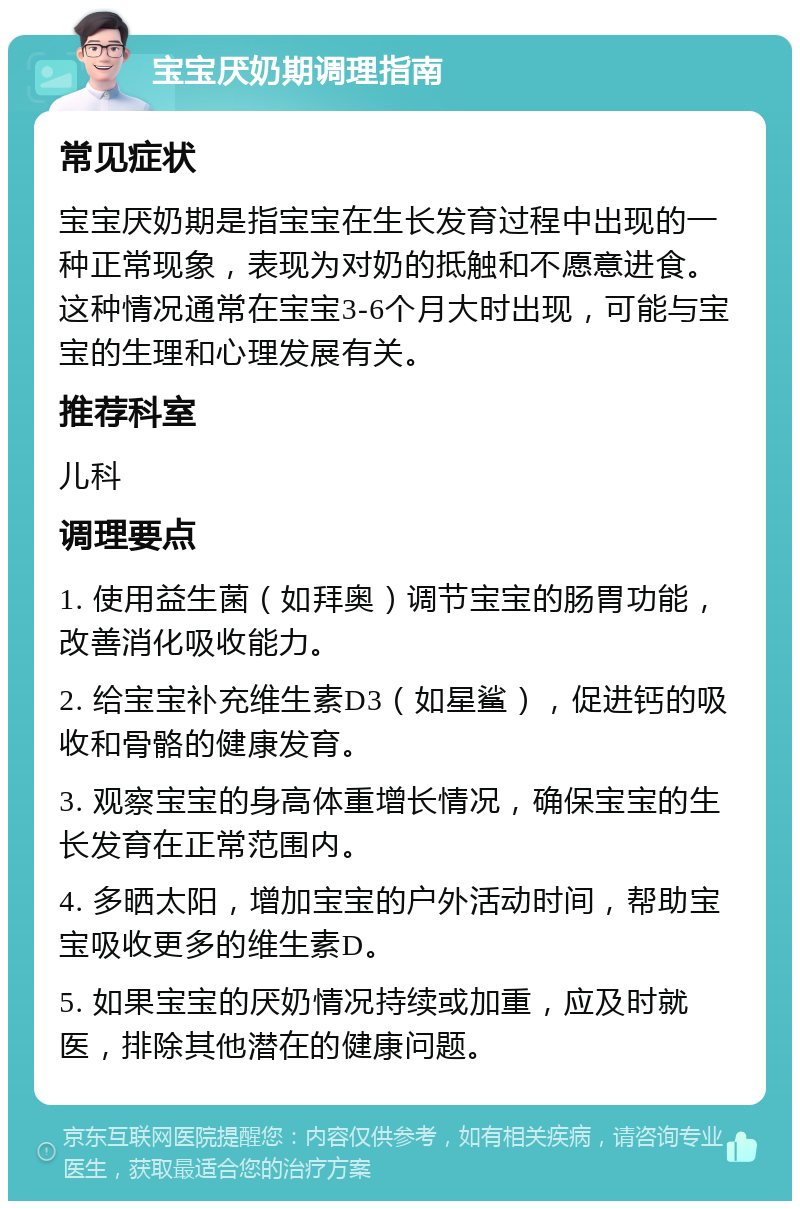 宝宝厌奶期调理指南 常见症状 宝宝厌奶期是指宝宝在生长发育过程中出现的一种正常现象，表现为对奶的抵触和不愿意进食。这种情况通常在宝宝3-6个月大时出现，可能与宝宝的生理和心理发展有关。 推荐科室 儿科 调理要点 1. 使用益生菌（如拜奥）调节宝宝的肠胃功能，改善消化吸收能力。 2. 给宝宝补充维生素D3（如星鲨），促进钙的吸收和骨骼的健康发育。 3. 观察宝宝的身高体重增长情况，确保宝宝的生长发育在正常范围内。 4. 多晒太阳，增加宝宝的户外活动时间，帮助宝宝吸收更多的维生素D。 5. 如果宝宝的厌奶情况持续或加重，应及时就医，排除其他潜在的健康问题。