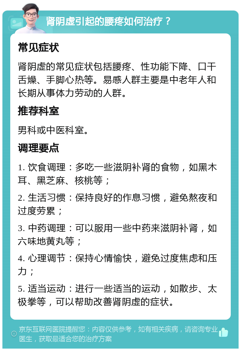 肾阴虚引起的腰疼如何治疗？ 常见症状 肾阴虚的常见症状包括腰疼、性功能下降、口干舌燥、手脚心热等。易感人群主要是中老年人和长期从事体力劳动的人群。 推荐科室 男科或中医科室。 调理要点 1. 饮食调理：多吃一些滋阴补肾的食物，如黑木耳、黑芝麻、核桃等； 2. 生活习惯：保持良好的作息习惯，避免熬夜和过度劳累； 3. 中药调理：可以服用一些中药来滋阴补肾，如六味地黄丸等； 4. 心理调节：保持心情愉快，避免过度焦虑和压力； 5. 适当运动：进行一些适当的运动，如散步、太极拳等，可以帮助改善肾阴虚的症状。