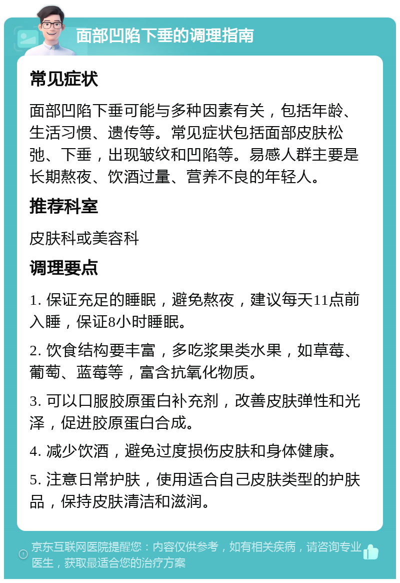 面部凹陷下垂的调理指南 常见症状 面部凹陷下垂可能与多种因素有关，包括年龄、生活习惯、遗传等。常见症状包括面部皮肤松弛、下垂，出现皱纹和凹陷等。易感人群主要是长期熬夜、饮酒过量、营养不良的年轻人。 推荐科室 皮肤科或美容科 调理要点 1. 保证充足的睡眠，避免熬夜，建议每天11点前入睡，保证8小时睡眠。 2. 饮食结构要丰富，多吃浆果类水果，如草莓、葡萄、蓝莓等，富含抗氧化物质。 3. 可以口服胶原蛋白补充剂，改善皮肤弹性和光泽，促进胶原蛋白合成。 4. 减少饮酒，避免过度损伤皮肤和身体健康。 5. 注意日常护肤，使用适合自己皮肤类型的护肤品，保持皮肤清洁和滋润。