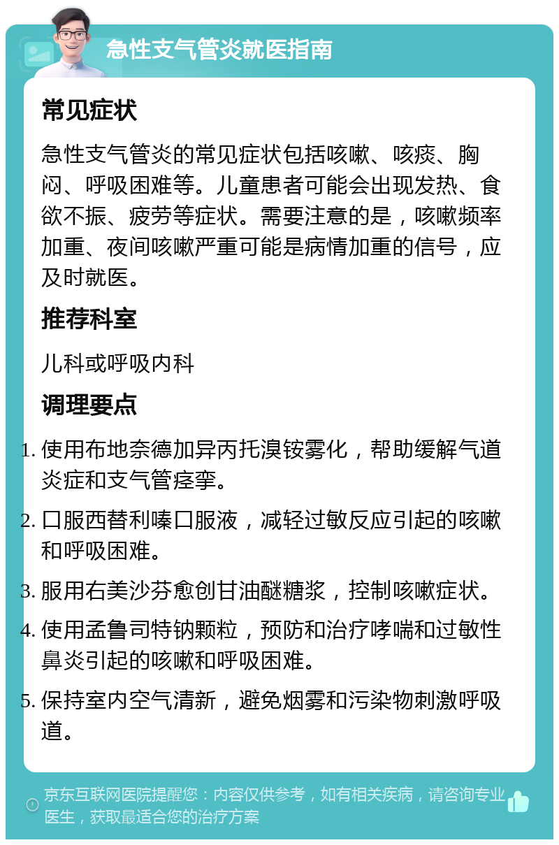 急性支气管炎就医指南 常见症状 急性支气管炎的常见症状包括咳嗽、咳痰、胸闷、呼吸困难等。儿童患者可能会出现发热、食欲不振、疲劳等症状。需要注意的是，咳嗽频率加重、夜间咳嗽严重可能是病情加重的信号，应及时就医。 推荐科室 儿科或呼吸内科 调理要点 使用布地奈德加异丙托溴铵雾化，帮助缓解气道炎症和支气管痉挛。 口服西替利嗪口服液，减轻过敏反应引起的咳嗽和呼吸困难。 服用右美沙芬愈创甘油醚糖浆，控制咳嗽症状。 使用孟鲁司特钠颗粒，预防和治疗哮喘和过敏性鼻炎引起的咳嗽和呼吸困难。 保持室内空气清新，避免烟雾和污染物刺激呼吸道。