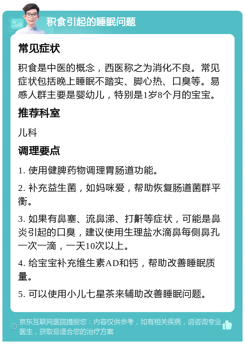 积食引起的睡眠问题 常见症状 积食是中医的概念，西医称之为消化不良。常见症状包括晚上睡眠不踏实、脚心热、口臭等。易感人群主要是婴幼儿，特别是1岁8个月的宝宝。 推荐科室 儿科 调理要点 1. 使用健脾药物调理胃肠道功能。 2. 补充益生菌，如妈咪爱，帮助恢复肠道菌群平衡。 3. 如果有鼻塞、流鼻涕、打鼾等症状，可能是鼻炎引起的口臭，建议使用生理盐水滴鼻每侧鼻孔一次一滴，一天10次以上。 4. 给宝宝补充维生素AD和钙，帮助改善睡眠质量。 5. 可以使用小儿七星茶来辅助改善睡眠问题。