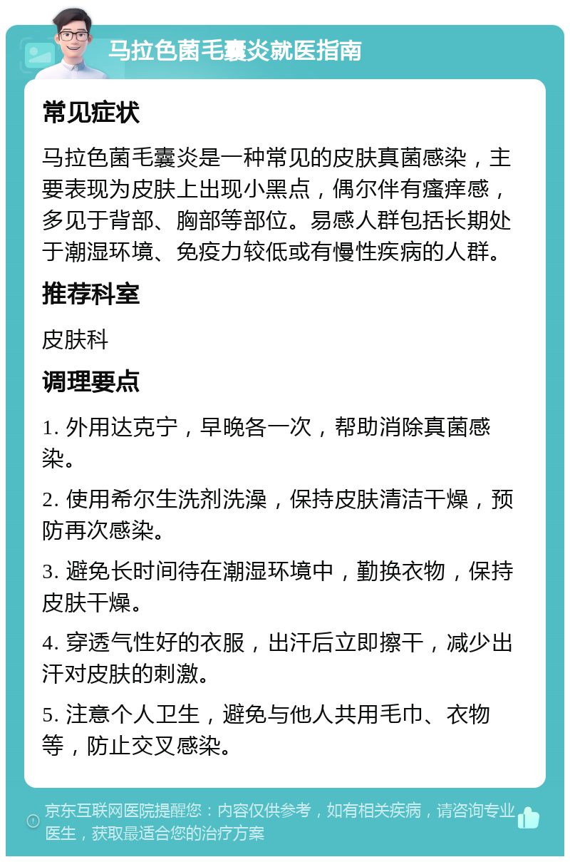 马拉色菌毛囊炎就医指南 常见症状 马拉色菌毛囊炎是一种常见的皮肤真菌感染，主要表现为皮肤上出现小黑点，偶尔伴有瘙痒感，多见于背部、胸部等部位。易感人群包括长期处于潮湿环境、免疫力较低或有慢性疾病的人群。 推荐科室 皮肤科 调理要点 1. 外用达克宁，早晚各一次，帮助消除真菌感染。 2. 使用希尔生洗剂洗澡，保持皮肤清洁干燥，预防再次感染。 3. 避免长时间待在潮湿环境中，勤换衣物，保持皮肤干燥。 4. 穿透气性好的衣服，出汗后立即擦干，减少出汗对皮肤的刺激。 5. 注意个人卫生，避免与他人共用毛巾、衣物等，防止交叉感染。