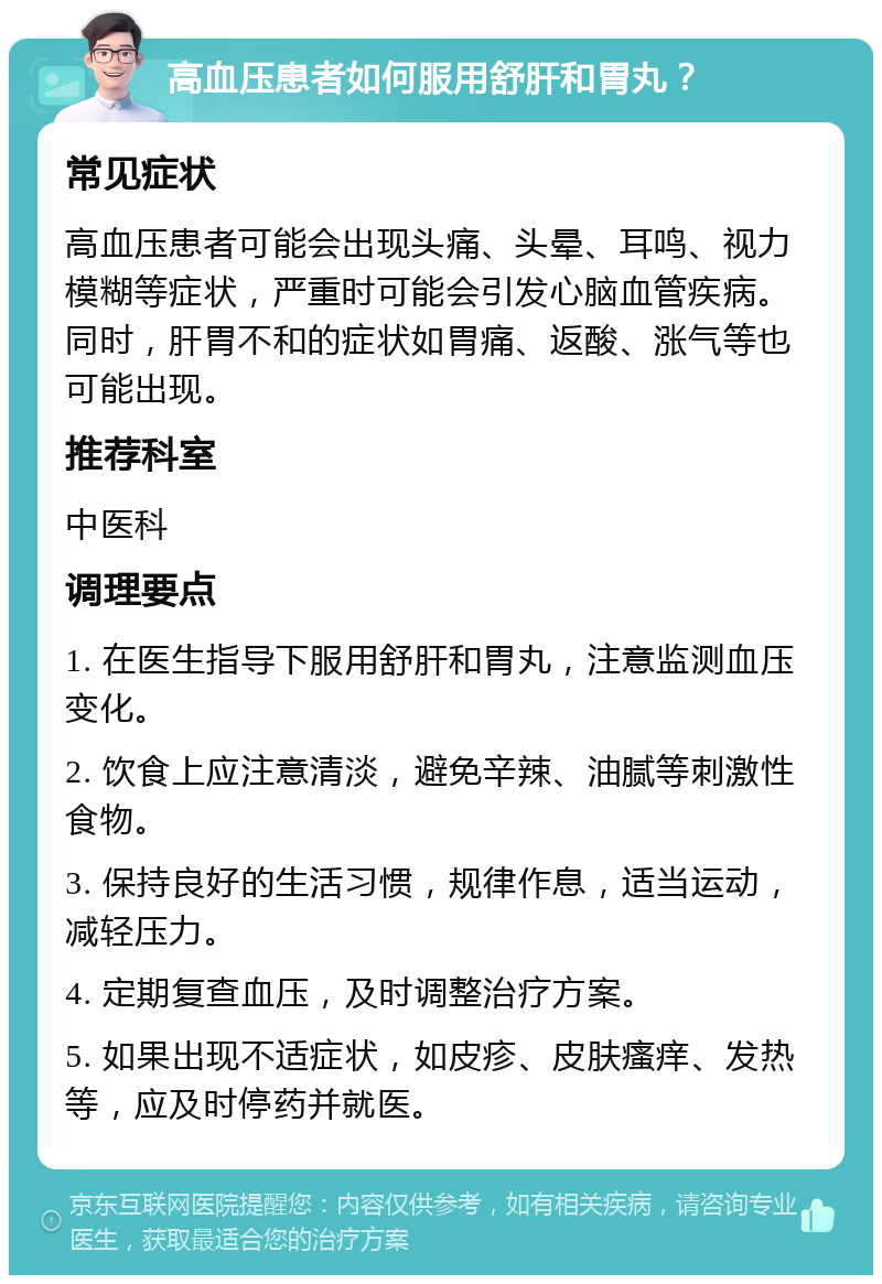 高血压患者如何服用舒肝和胃丸？ 常见症状 高血压患者可能会出现头痛、头晕、耳鸣、视力模糊等症状，严重时可能会引发心脑血管疾病。同时，肝胃不和的症状如胃痛、返酸、涨气等也可能出现。 推荐科室 中医科 调理要点 1. 在医生指导下服用舒肝和胃丸，注意监测血压变化。 2. 饮食上应注意清淡，避免辛辣、油腻等刺激性食物。 3. 保持良好的生活习惯，规律作息，适当运动，减轻压力。 4. 定期复查血压，及时调整治疗方案。 5. 如果出现不适症状，如皮疹、皮肤瘙痒、发热等，应及时停药并就医。