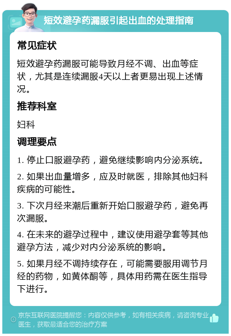 短效避孕药漏服引起出血的处理指南 常见症状 短效避孕药漏服可能导致月经不调、出血等症状，尤其是连续漏服4天以上者更易出现上述情况。 推荐科室 妇科 调理要点 1. 停止口服避孕药，避免继续影响内分泌系统。 2. 如果出血量增多，应及时就医，排除其他妇科疾病的可能性。 3. 下次月经来潮后重新开始口服避孕药，避免再次漏服。 4. 在未来的避孕过程中，建议使用避孕套等其他避孕方法，减少对内分泌系统的影响。 5. 如果月经不调持续存在，可能需要服用调节月经的药物，如黄体酮等，具体用药需在医生指导下进行。