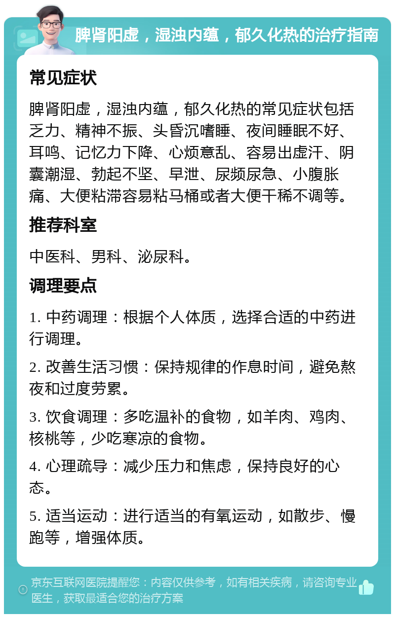 脾肾阳虚，湿浊内蕴，郁久化热的治疗指南 常见症状 脾肾阳虚，湿浊内蕴，郁久化热的常见症状包括乏力、精神不振、头昏沉嗜睡、夜间睡眠不好、耳鸣、记忆力下降、心烦意乱、容易出虚汗、阴囊潮湿、勃起不坚、早泄、尿频尿急、小腹胀痛、大便粘滞容易粘马桶或者大便干稀不调等。 推荐科室 中医科、男科、泌尿科。 调理要点 1. 中药调理：根据个人体质，选择合适的中药进行调理。 2. 改善生活习惯：保持规律的作息时间，避免熬夜和过度劳累。 3. 饮食调理：多吃温补的食物，如羊肉、鸡肉、核桃等，少吃寒凉的食物。 4. 心理疏导：减少压力和焦虑，保持良好的心态。 5. 适当运动：进行适当的有氧运动，如散步、慢跑等，增强体质。