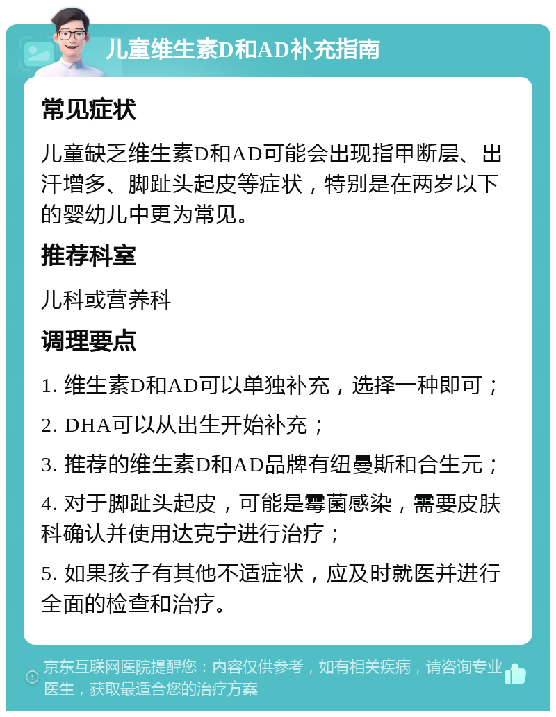 儿童维生素D和AD补充指南 常见症状 儿童缺乏维生素D和AD可能会出现指甲断层、出汗增多、脚趾头起皮等症状，特别是在两岁以下的婴幼儿中更为常见。 推荐科室 儿科或营养科 调理要点 1. 维生素D和AD可以单独补充，选择一种即可； 2. DHA可以从出生开始补充； 3. 推荐的维生素D和AD品牌有纽曼斯和合生元； 4. 对于脚趾头起皮，可能是霉菌感染，需要皮肤科确认并使用达克宁进行治疗； 5. 如果孩子有其他不适症状，应及时就医并进行全面的检查和治疗。