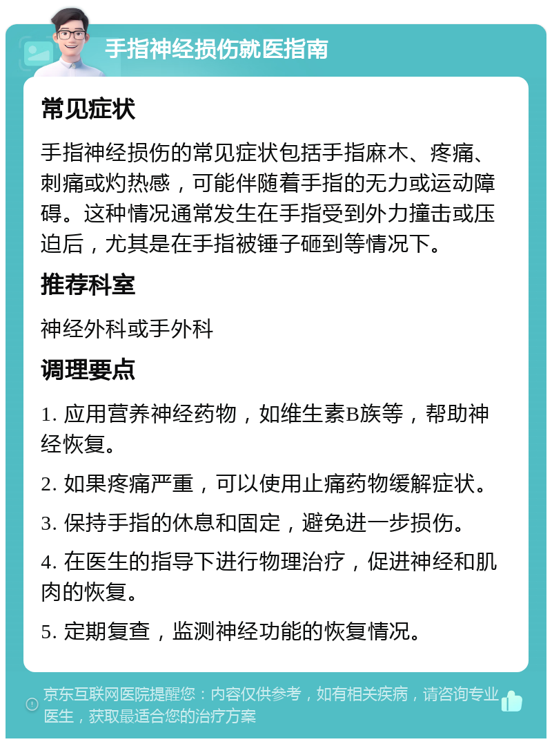 手指神经损伤就医指南 常见症状 手指神经损伤的常见症状包括手指麻木、疼痛、刺痛或灼热感，可能伴随着手指的无力或运动障碍。这种情况通常发生在手指受到外力撞击或压迫后，尤其是在手指被锤子砸到等情况下。 推荐科室 神经外科或手外科 调理要点 1. 应用营养神经药物，如维生素B族等，帮助神经恢复。 2. 如果疼痛严重，可以使用止痛药物缓解症状。 3. 保持手指的休息和固定，避免进一步损伤。 4. 在医生的指导下进行物理治疗，促进神经和肌肉的恢复。 5. 定期复查，监测神经功能的恢复情况。