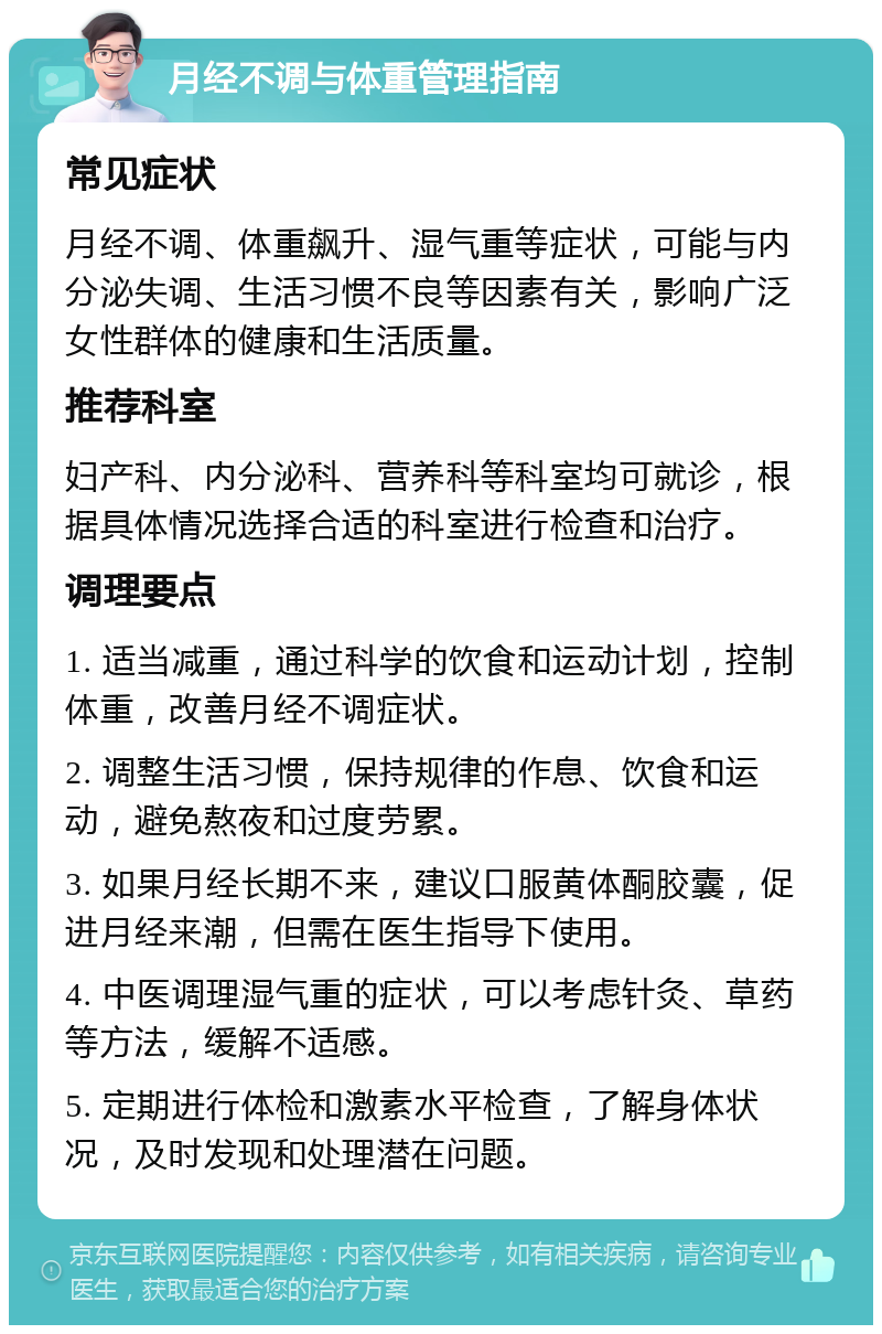 月经不调与体重管理指南 常见症状 月经不调、体重飙升、湿气重等症状，可能与内分泌失调、生活习惯不良等因素有关，影响广泛女性群体的健康和生活质量。 推荐科室 妇产科、内分泌科、营养科等科室均可就诊，根据具体情况选择合适的科室进行检查和治疗。 调理要点 1. 适当减重，通过科学的饮食和运动计划，控制体重，改善月经不调症状。 2. 调整生活习惯，保持规律的作息、饮食和运动，避免熬夜和过度劳累。 3. 如果月经长期不来，建议口服黄体酮胶囊，促进月经来潮，但需在医生指导下使用。 4. 中医调理湿气重的症状，可以考虑针灸、草药等方法，缓解不适感。 5. 定期进行体检和激素水平检查，了解身体状况，及时发现和处理潜在问题。