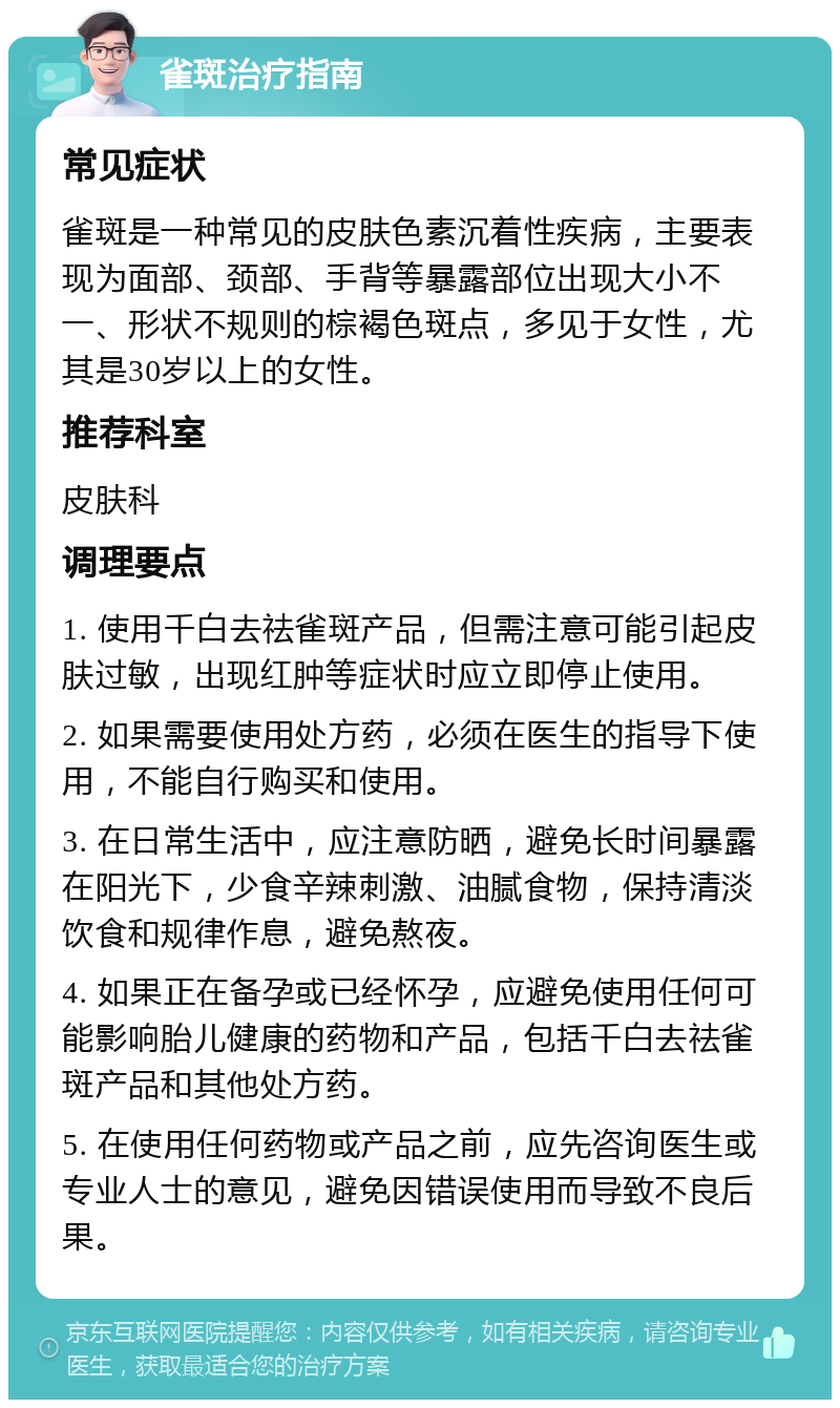 雀斑治疗指南 常见症状 雀斑是一种常见的皮肤色素沉着性疾病，主要表现为面部、颈部、手背等暴露部位出现大小不一、形状不规则的棕褐色斑点，多见于女性，尤其是30岁以上的女性。 推荐科室 皮肤科 调理要点 1. 使用千白去祛雀斑产品，但需注意可能引起皮肤过敏，出现红肿等症状时应立即停止使用。 2. 如果需要使用处方药，必须在医生的指导下使用，不能自行购买和使用。 3. 在日常生活中，应注意防晒，避免长时间暴露在阳光下，少食辛辣刺激、油腻食物，保持清淡饮食和规律作息，避免熬夜。 4. 如果正在备孕或已经怀孕，应避免使用任何可能影响胎儿健康的药物和产品，包括千白去祛雀斑产品和其他处方药。 5. 在使用任何药物或产品之前，应先咨询医生或专业人士的意见，避免因错误使用而导致不良后果。