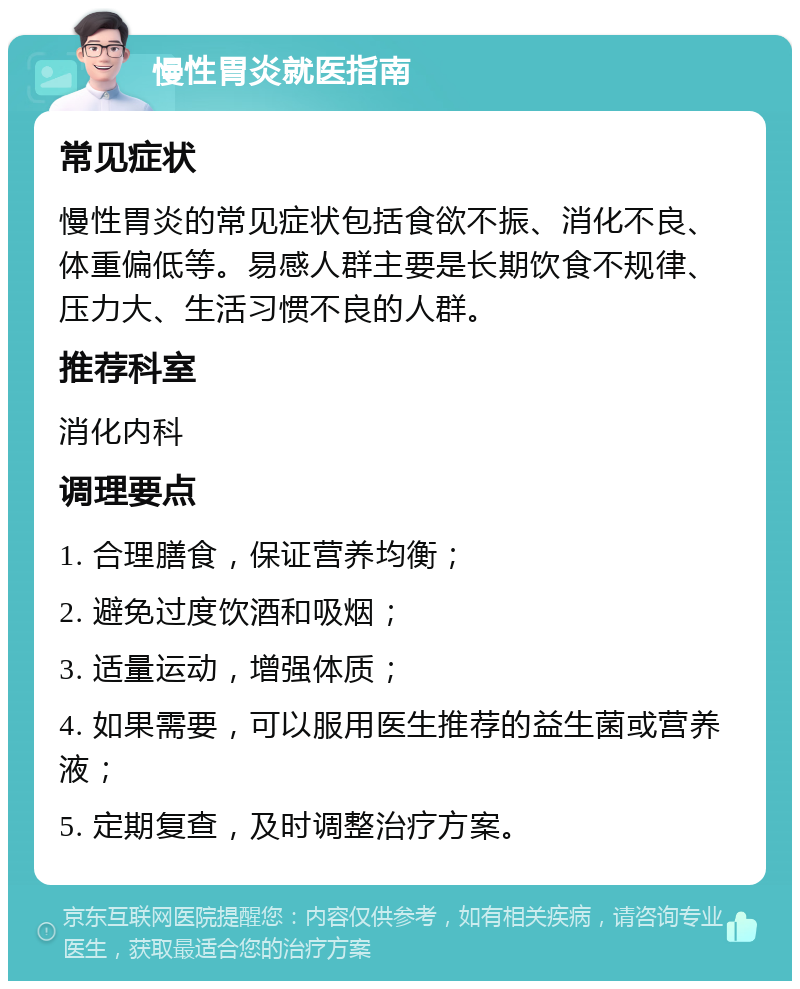 慢性胃炎就医指南 常见症状 慢性胃炎的常见症状包括食欲不振、消化不良、体重偏低等。易感人群主要是长期饮食不规律、压力大、生活习惯不良的人群。 推荐科室 消化内科 调理要点 1. 合理膳食，保证营养均衡； 2. 避免过度饮酒和吸烟； 3. 适量运动，增强体质； 4. 如果需要，可以服用医生推荐的益生菌或营养液； 5. 定期复查，及时调整治疗方案。