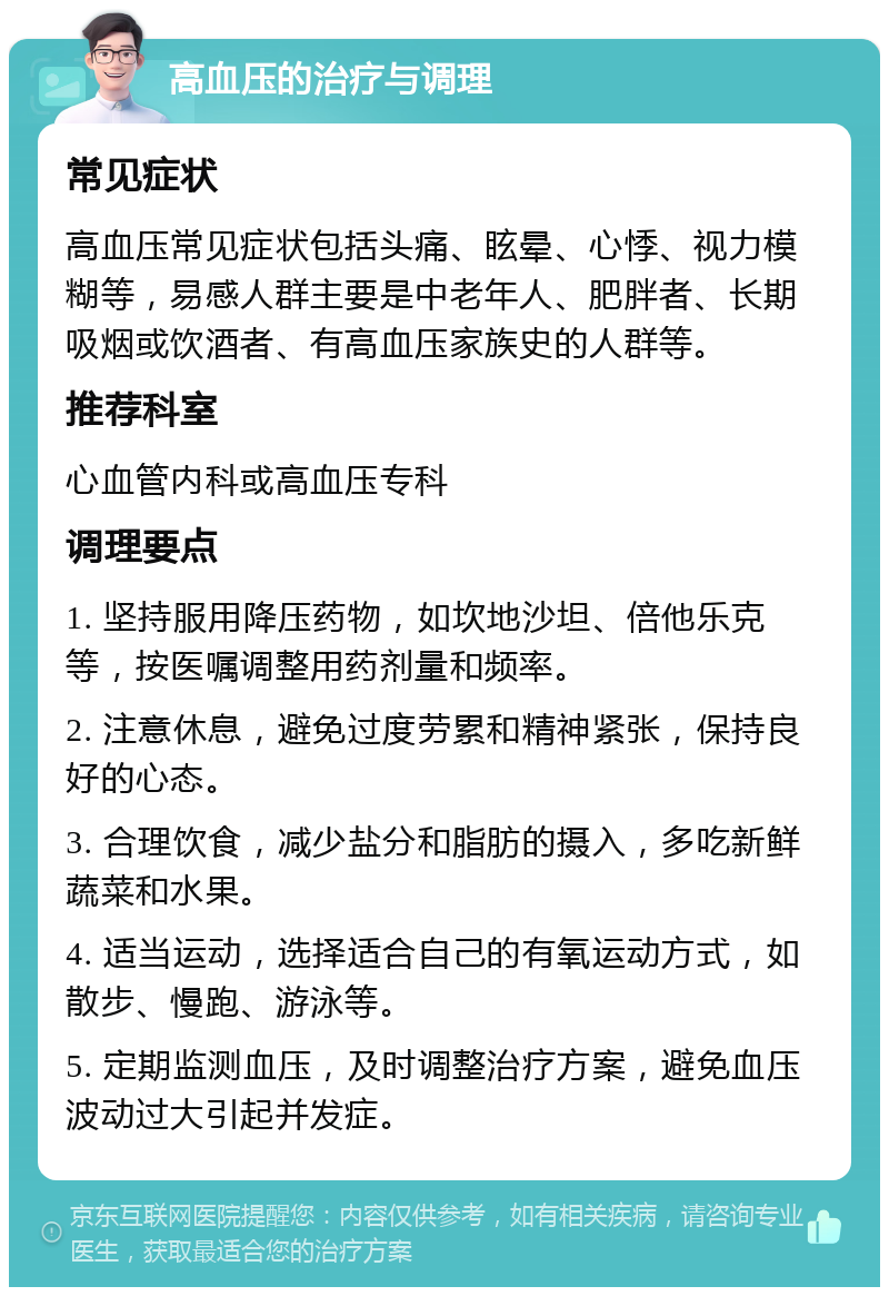 高血压的治疗与调理 常见症状 高血压常见症状包括头痛、眩晕、心悸、视力模糊等，易感人群主要是中老年人、肥胖者、长期吸烟或饮酒者、有高血压家族史的人群等。 推荐科室 心血管内科或高血压专科 调理要点 1. 坚持服用降压药物，如坎地沙坦、倍他乐克等，按医嘱调整用药剂量和频率。 2. 注意休息，避免过度劳累和精神紧张，保持良好的心态。 3. 合理饮食，减少盐分和脂肪的摄入，多吃新鲜蔬菜和水果。 4. 适当运动，选择适合自己的有氧运动方式，如散步、慢跑、游泳等。 5. 定期监测血压，及时调整治疗方案，避免血压波动过大引起并发症。