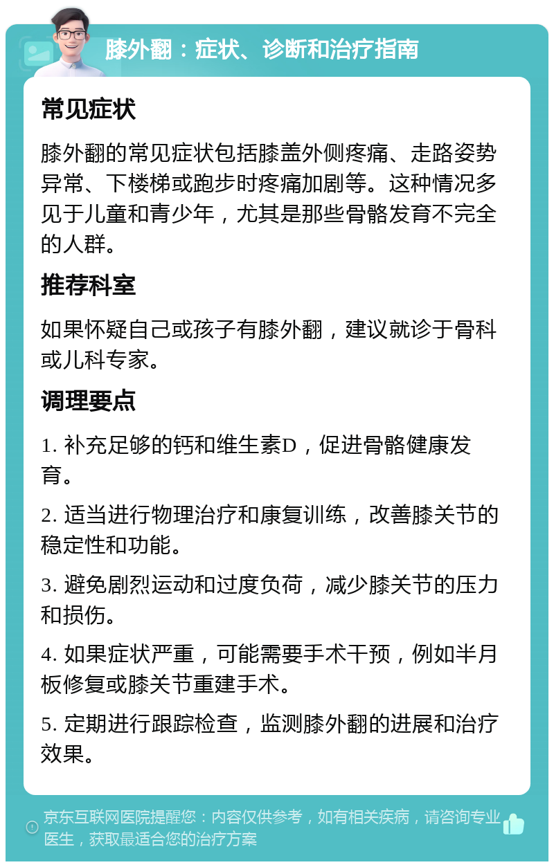 膝外翻：症状、诊断和治疗指南 常见症状 膝外翻的常见症状包括膝盖外侧疼痛、走路姿势异常、下楼梯或跑步时疼痛加剧等。这种情况多见于儿童和青少年，尤其是那些骨骼发育不完全的人群。 推荐科室 如果怀疑自己或孩子有膝外翻，建议就诊于骨科或儿科专家。 调理要点 1. 补充足够的钙和维生素D，促进骨骼健康发育。 2. 适当进行物理治疗和康复训练，改善膝关节的稳定性和功能。 3. 避免剧烈运动和过度负荷，减少膝关节的压力和损伤。 4. 如果症状严重，可能需要手术干预，例如半月板修复或膝关节重建手术。 5. 定期进行跟踪检查，监测膝外翻的进展和治疗效果。