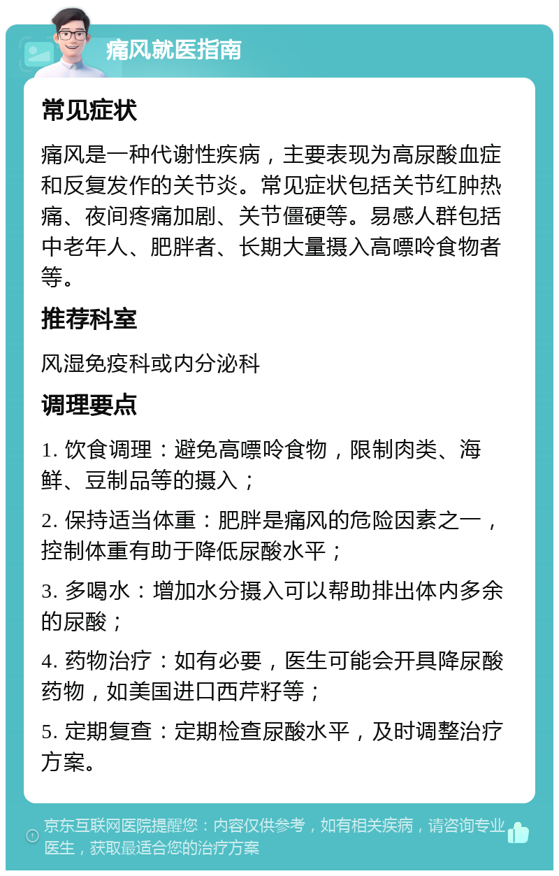 痛风就医指南 常见症状 痛风是一种代谢性疾病，主要表现为高尿酸血症和反复发作的关节炎。常见症状包括关节红肿热痛、夜间疼痛加剧、关节僵硬等。易感人群包括中老年人、肥胖者、长期大量摄入高嘌呤食物者等。 推荐科室 风湿免疫科或内分泌科 调理要点 1. 饮食调理：避免高嘌呤食物，限制肉类、海鲜、豆制品等的摄入； 2. 保持适当体重：肥胖是痛风的危险因素之一，控制体重有助于降低尿酸水平； 3. 多喝水：增加水分摄入可以帮助排出体内多余的尿酸； 4. 药物治疗：如有必要，医生可能会开具降尿酸药物，如美国进口西芹籽等； 5. 定期复查：定期检查尿酸水平，及时调整治疗方案。