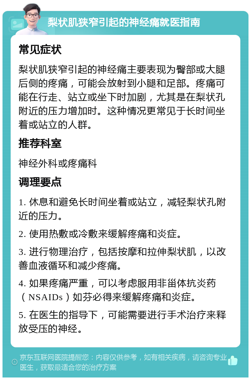 梨状肌狭窄引起的神经痛就医指南 常见症状 梨状肌狭窄引起的神经痛主要表现为臀部或大腿后侧的疼痛，可能会放射到小腿和足部。疼痛可能在行走、站立或坐下时加剧，尤其是在梨状孔附近的压力增加时。这种情况更常见于长时间坐着或站立的人群。 推荐科室 神经外科或疼痛科 调理要点 1. 休息和避免长时间坐着或站立，减轻梨状孔附近的压力。 2. 使用热敷或冷敷来缓解疼痛和炎症。 3. 进行物理治疗，包括按摩和拉伸梨状肌，以改善血液循环和减少疼痛。 4. 如果疼痛严重，可以考虑服用非甾体抗炎药（NSAIDs）如芬必得来缓解疼痛和炎症。 5. 在医生的指导下，可能需要进行手术治疗来释放受压的神经。