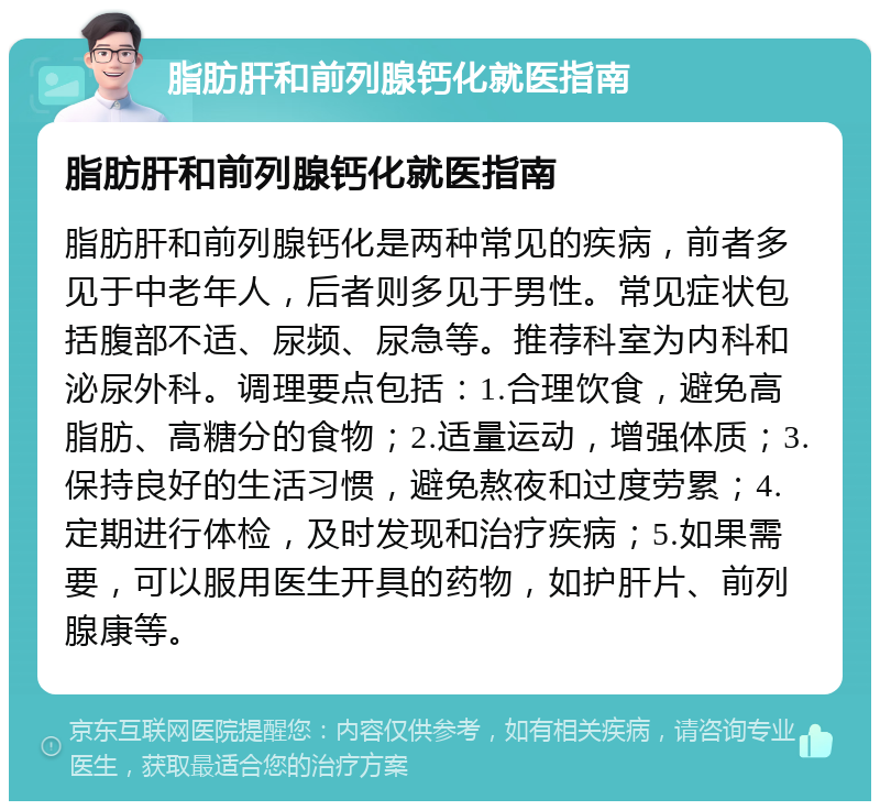 脂肪肝和前列腺钙化就医指南 脂肪肝和前列腺钙化就医指南 脂肪肝和前列腺钙化是两种常见的疾病，前者多见于中老年人，后者则多见于男性。常见症状包括腹部不适、尿频、尿急等。推荐科室为内科和泌尿外科。调理要点包括：1.合理饮食，避免高脂肪、高糖分的食物；2.适量运动，增强体质；3.保持良好的生活习惯，避免熬夜和过度劳累；4.定期进行体检，及时发现和治疗疾病；5.如果需要，可以服用医生开具的药物，如护肝片、前列腺康等。