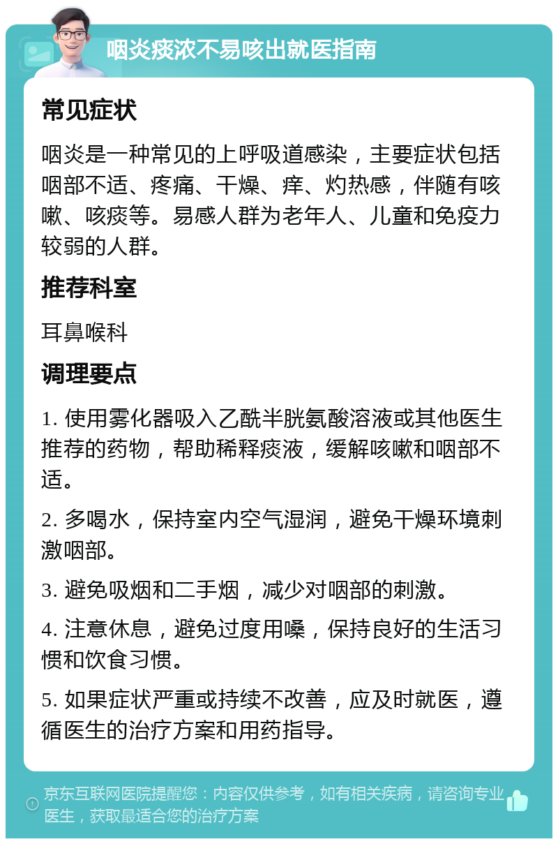 咽炎痰浓不易咳出就医指南 常见症状 咽炎是一种常见的上呼吸道感染，主要症状包括咽部不适、疼痛、干燥、痒、灼热感，伴随有咳嗽、咳痰等。易感人群为老年人、儿童和免疫力较弱的人群。 推荐科室 耳鼻喉科 调理要点 1. 使用雾化器吸入乙酰半胱氨酸溶液或其他医生推荐的药物，帮助稀释痰液，缓解咳嗽和咽部不适。 2. 多喝水，保持室内空气湿润，避免干燥环境刺激咽部。 3. 避免吸烟和二手烟，减少对咽部的刺激。 4. 注意休息，避免过度用嗓，保持良好的生活习惯和饮食习惯。 5. 如果症状严重或持续不改善，应及时就医，遵循医生的治疗方案和用药指导。