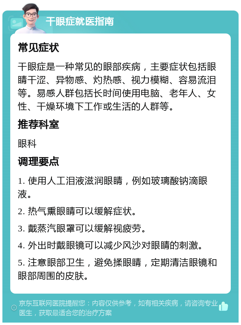 干眼症就医指南 常见症状 干眼症是一种常见的眼部疾病，主要症状包括眼睛干涩、异物感、灼热感、视力模糊、容易流泪等。易感人群包括长时间使用电脑、老年人、女性、干燥环境下工作或生活的人群等。 推荐科室 眼科 调理要点 1. 使用人工泪液滋润眼睛，例如玻璃酸钠滴眼液。 2. 热气熏眼睛可以缓解症状。 3. 戴蒸汽眼罩可以缓解视疲劳。 4. 外出时戴眼镜可以减少风沙对眼睛的刺激。 5. 注意眼部卫生，避免揉眼睛，定期清洁眼镜和眼部周围的皮肤。