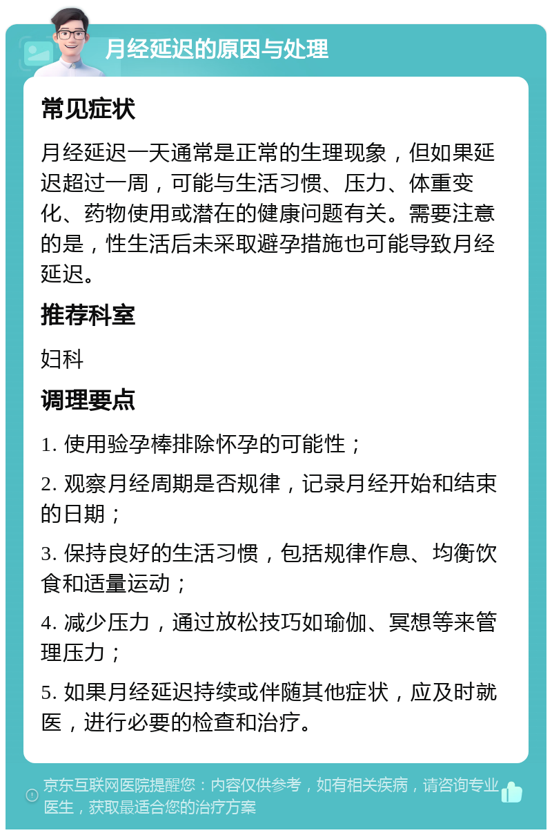 月经延迟的原因与处理 常见症状 月经延迟一天通常是正常的生理现象，但如果延迟超过一周，可能与生活习惯、压力、体重变化、药物使用或潜在的健康问题有关。需要注意的是，性生活后未采取避孕措施也可能导致月经延迟。 推荐科室 妇科 调理要点 1. 使用验孕棒排除怀孕的可能性； 2. 观察月经周期是否规律，记录月经开始和结束的日期； 3. 保持良好的生活习惯，包括规律作息、均衡饮食和适量运动； 4. 减少压力，通过放松技巧如瑜伽、冥想等来管理压力； 5. 如果月经延迟持续或伴随其他症状，应及时就医，进行必要的检查和治疗。