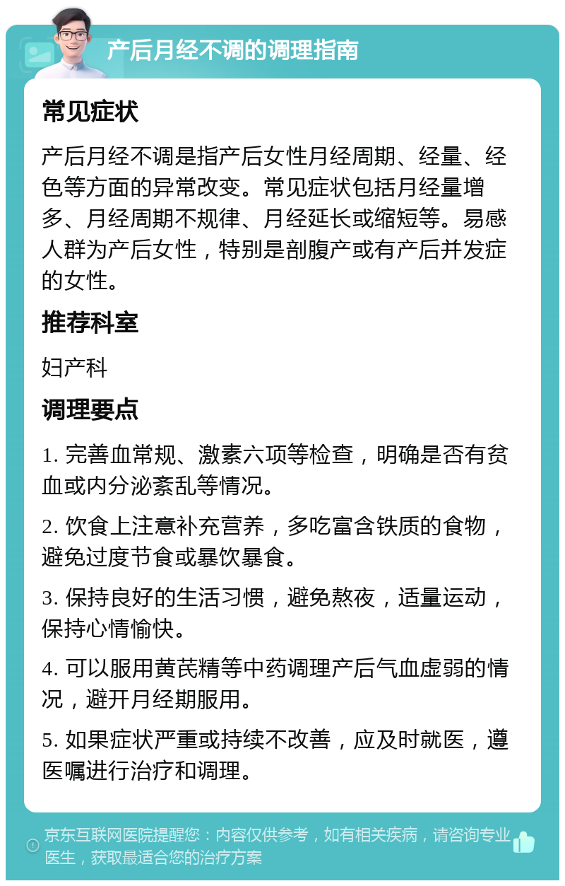 产后月经不调的调理指南 常见症状 产后月经不调是指产后女性月经周期、经量、经色等方面的异常改变。常见症状包括月经量增多、月经周期不规律、月经延长或缩短等。易感人群为产后女性，特别是剖腹产或有产后并发症的女性。 推荐科室 妇产科 调理要点 1. 完善血常规、激素六项等检查，明确是否有贫血或内分泌紊乱等情况。 2. 饮食上注意补充营养，多吃富含铁质的食物，避免过度节食或暴饮暴食。 3. 保持良好的生活习惯，避免熬夜，适量运动，保持心情愉快。 4. 可以服用黄芪精等中药调理产后气血虚弱的情况，避开月经期服用。 5. 如果症状严重或持续不改善，应及时就医，遵医嘱进行治疗和调理。