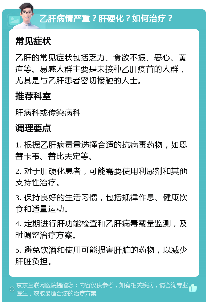 乙肝病情严重？肝硬化？如何治疗？ 常见症状 乙肝的常见症状包括乏力、食欲不振、恶心、黄疸等。易感人群主要是未接种乙肝疫苗的人群，尤其是与乙肝患者密切接触的人士。 推荐科室 肝病科或传染病科 调理要点 1. 根据乙肝病毒量选择合适的抗病毒药物，如恩替卡韦、替比夫定等。 2. 对于肝硬化患者，可能需要使用利尿剂和其他支持性治疗。 3. 保持良好的生活习惯，包括规律作息、健康饮食和适量运动。 4. 定期进行肝功能检查和乙肝病毒载量监测，及时调整治疗方案。 5. 避免饮酒和使用可能损害肝脏的药物，以减少肝脏负担。