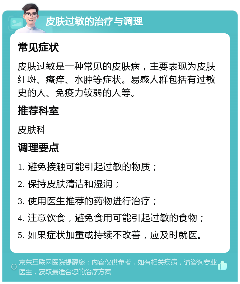 皮肤过敏的治疗与调理 常见症状 皮肤过敏是一种常见的皮肤病，主要表现为皮肤红斑、瘙痒、水肿等症状。易感人群包括有过敏史的人、免疫力较弱的人等。 推荐科室 皮肤科 调理要点 1. 避免接触可能引起过敏的物质； 2. 保持皮肤清洁和湿润； 3. 使用医生推荐的药物进行治疗； 4. 注意饮食，避免食用可能引起过敏的食物； 5. 如果症状加重或持续不改善，应及时就医。