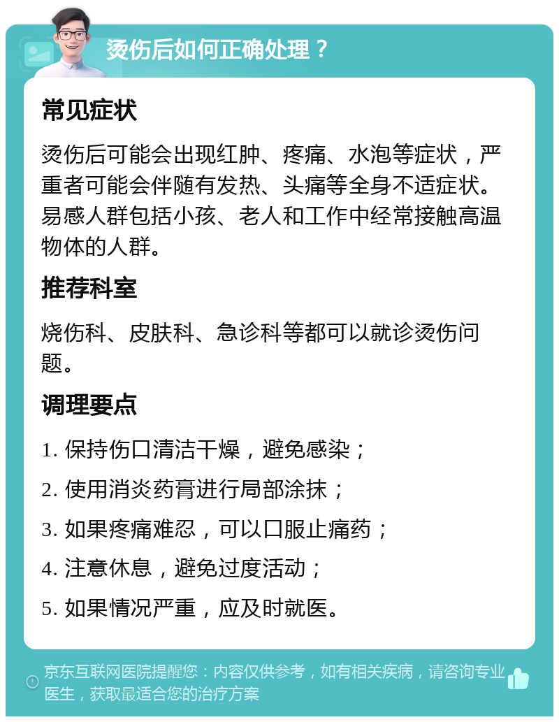 烫伤后如何正确处理？ 常见症状 烫伤后可能会出现红肿、疼痛、水泡等症状，严重者可能会伴随有发热、头痛等全身不适症状。易感人群包括小孩、老人和工作中经常接触高温物体的人群。 推荐科室 烧伤科、皮肤科、急诊科等都可以就诊烫伤问题。 调理要点 1. 保持伤口清洁干燥，避免感染； 2. 使用消炎药膏进行局部涂抹； 3. 如果疼痛难忍，可以口服止痛药； 4. 注意休息，避免过度活动； 5. 如果情况严重，应及时就医。