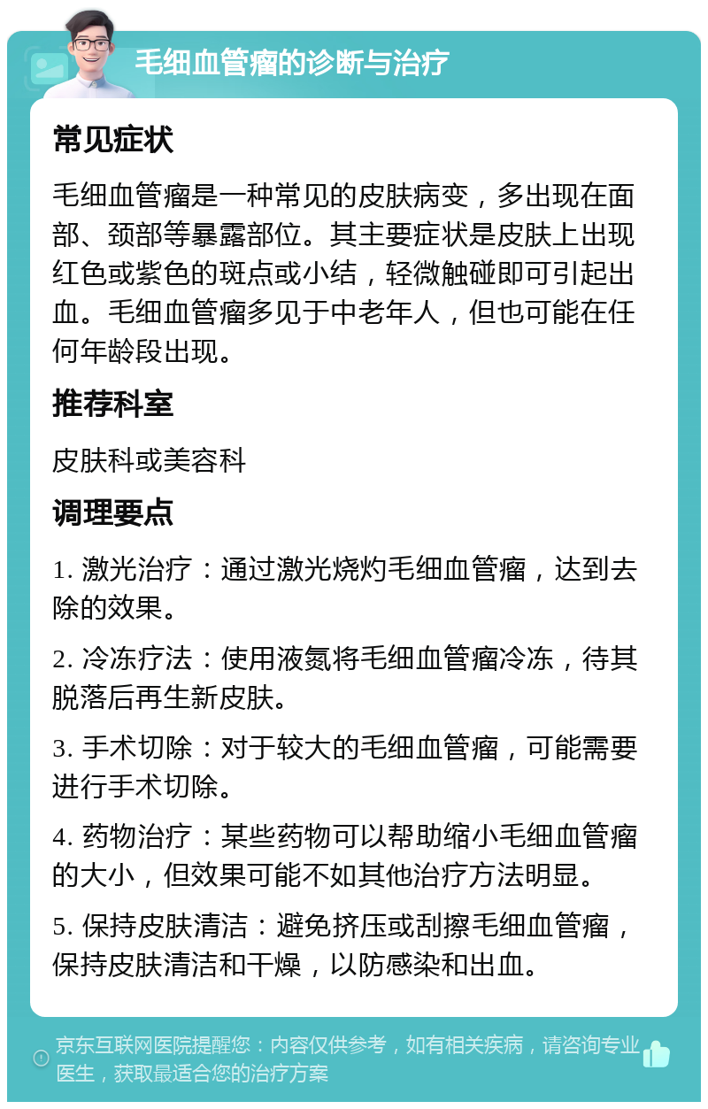 毛细血管瘤的诊断与治疗 常见症状 毛细血管瘤是一种常见的皮肤病变，多出现在面部、颈部等暴露部位。其主要症状是皮肤上出现红色或紫色的斑点或小结，轻微触碰即可引起出血。毛细血管瘤多见于中老年人，但也可能在任何年龄段出现。 推荐科室 皮肤科或美容科 调理要点 1. 激光治疗：通过激光烧灼毛细血管瘤，达到去除的效果。 2. 冷冻疗法：使用液氮将毛细血管瘤冷冻，待其脱落后再生新皮肤。 3. 手术切除：对于较大的毛细血管瘤，可能需要进行手术切除。 4. 药物治疗：某些药物可以帮助缩小毛细血管瘤的大小，但效果可能不如其他治疗方法明显。 5. 保持皮肤清洁：避免挤压或刮擦毛细血管瘤，保持皮肤清洁和干燥，以防感染和出血。