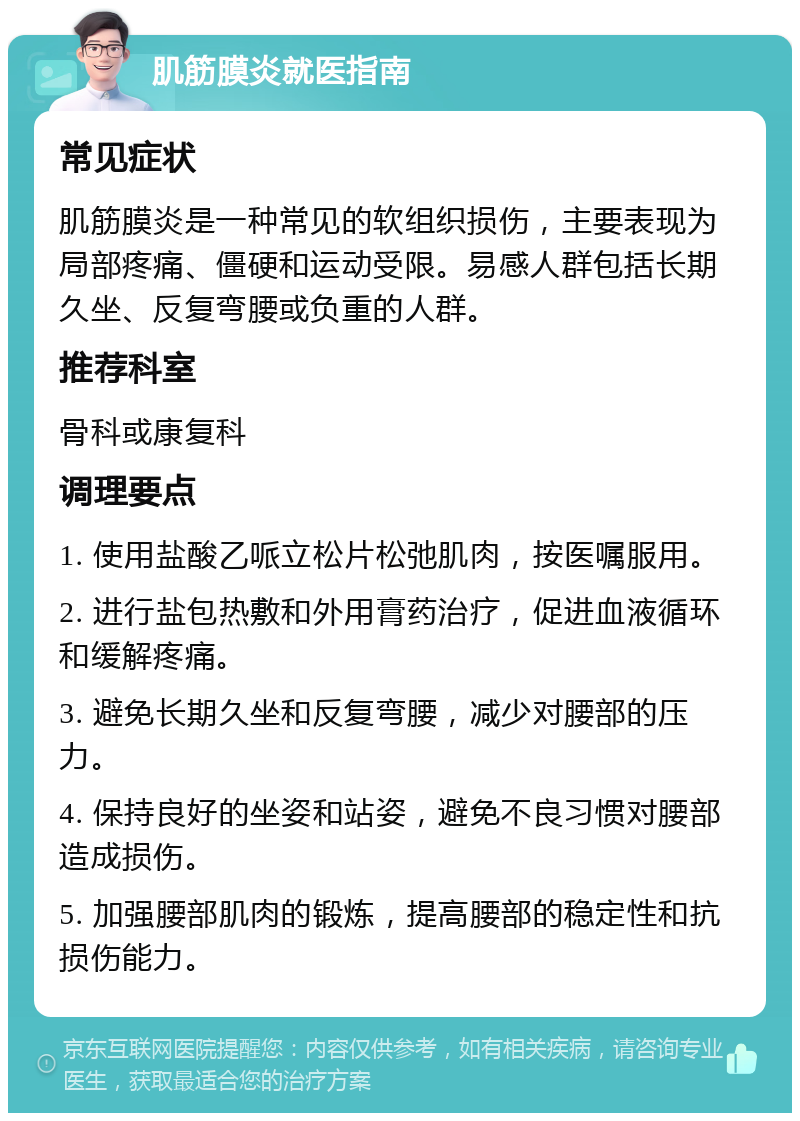 肌筋膜炎就医指南 常见症状 肌筋膜炎是一种常见的软组织损伤，主要表现为局部疼痛、僵硬和运动受限。易感人群包括长期久坐、反复弯腰或负重的人群。 推荐科室 骨科或康复科 调理要点 1. 使用盐酸乙哌立松片松弛肌肉，按医嘱服用。 2. 进行盐包热敷和外用膏药治疗，促进血液循环和缓解疼痛。 3. 避免长期久坐和反复弯腰，减少对腰部的压力。 4. 保持良好的坐姿和站姿，避免不良习惯对腰部造成损伤。 5. 加强腰部肌肉的锻炼，提高腰部的稳定性和抗损伤能力。