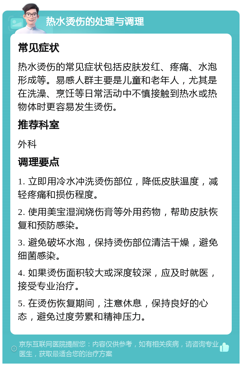 热水烫伤的处理与调理 常见症状 热水烫伤的常见症状包括皮肤发红、疼痛、水泡形成等。易感人群主要是儿童和老年人，尤其是在洗澡、烹饪等日常活动中不慎接触到热水或热物体时更容易发生烫伤。 推荐科室 外科 调理要点 1. 立即用冷水冲洗烫伤部位，降低皮肤温度，减轻疼痛和损伤程度。 2. 使用美宝湿润烧伤膏等外用药物，帮助皮肤恢复和预防感染。 3. 避免破坏水泡，保持烫伤部位清洁干燥，避免细菌感染。 4. 如果烫伤面积较大或深度较深，应及时就医，接受专业治疗。 5. 在烫伤恢复期间，注意休息，保持良好的心态，避免过度劳累和精神压力。