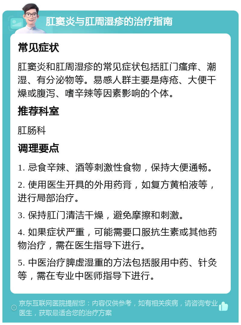 肛窦炎与肛周湿疹的治疗指南 常见症状 肛窦炎和肛周湿疹的常见症状包括肛门瘙痒、潮湿、有分泌物等。易感人群主要是痔疮、大便干燥或腹泻、嗜辛辣等因素影响的个体。 推荐科室 肛肠科 调理要点 1. 忌食辛辣、酒等刺激性食物，保持大便通畅。 2. 使用医生开具的外用药膏，如复方黄柏液等，进行局部治疗。 3. 保持肛门清洁干燥，避免摩擦和刺激。 4. 如果症状严重，可能需要口服抗生素或其他药物治疗，需在医生指导下进行。 5. 中医治疗脾虚湿重的方法包括服用中药、针灸等，需在专业中医师指导下进行。