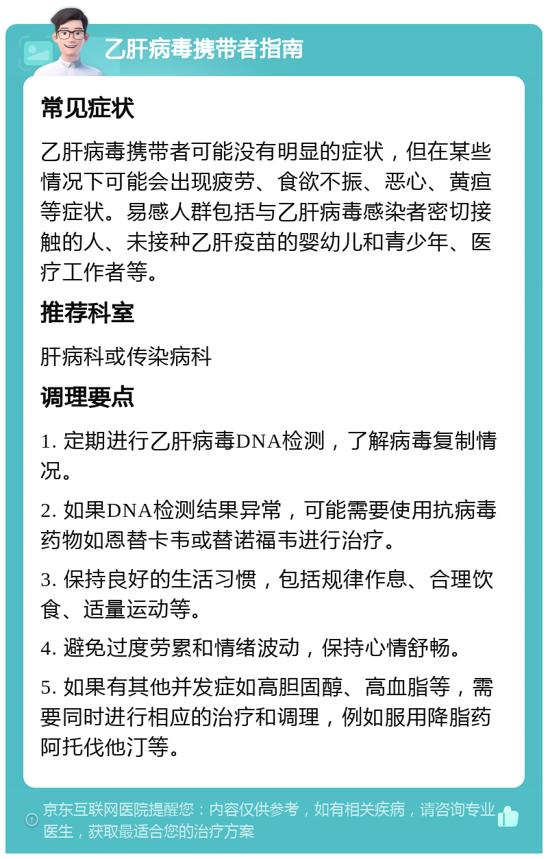 乙肝病毒携带者指南 常见症状 乙肝病毒携带者可能没有明显的症状，但在某些情况下可能会出现疲劳、食欲不振、恶心、黄疸等症状。易感人群包括与乙肝病毒感染者密切接触的人、未接种乙肝疫苗的婴幼儿和青少年、医疗工作者等。 推荐科室 肝病科或传染病科 调理要点 1. 定期进行乙肝病毒DNA检测，了解病毒复制情况。 2. 如果DNA检测结果异常，可能需要使用抗病毒药物如恩替卡韦或替诺福韦进行治疗。 3. 保持良好的生活习惯，包括规律作息、合理饮食、适量运动等。 4. 避免过度劳累和情绪波动，保持心情舒畅。 5. 如果有其他并发症如高胆固醇、高血脂等，需要同时进行相应的治疗和调理，例如服用降脂药阿托伐他汀等。