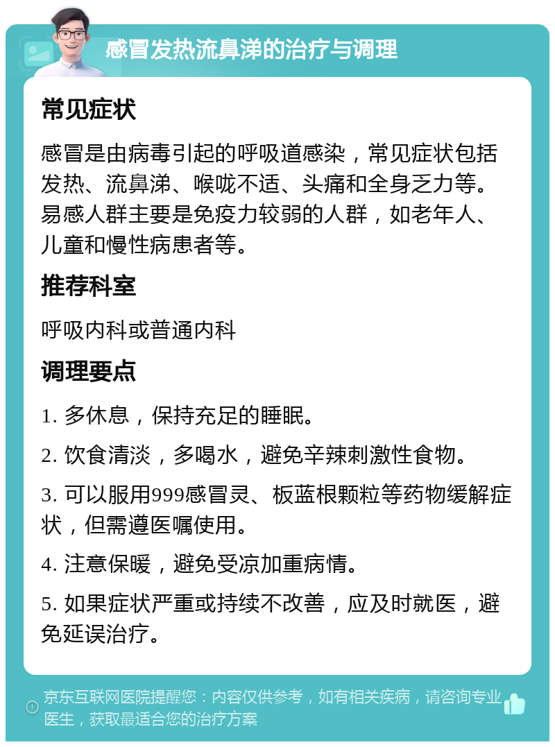 感冒发热流鼻涕的治疗与调理 常见症状 感冒是由病毒引起的呼吸道感染，常见症状包括发热、流鼻涕、喉咙不适、头痛和全身乏力等。易感人群主要是免疫力较弱的人群，如老年人、儿童和慢性病患者等。 推荐科室 呼吸内科或普通内科 调理要点 1. 多休息，保持充足的睡眠。 2. 饮食清淡，多喝水，避免辛辣刺激性食物。 3. 可以服用999感冒灵、板蓝根颗粒等药物缓解症状，但需遵医嘱使用。 4. 注意保暖，避免受凉加重病情。 5. 如果症状严重或持续不改善，应及时就医，避免延误治疗。