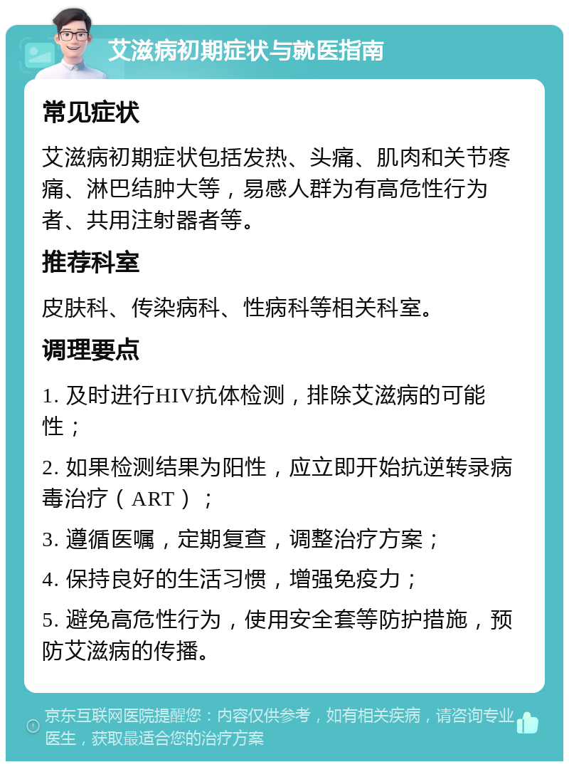 艾滋病初期症状与就医指南 常见症状 艾滋病初期症状包括发热、头痛、肌肉和关节疼痛、淋巴结肿大等，易感人群为有高危性行为者、共用注射器者等。 推荐科室 皮肤科、传染病科、性病科等相关科室。 调理要点 1. 及时进行HIV抗体检测，排除艾滋病的可能性； 2. 如果检测结果为阳性，应立即开始抗逆转录病毒治疗（ART）； 3. 遵循医嘱，定期复查，调整治疗方案； 4. 保持良好的生活习惯，增强免疫力； 5. 避免高危性行为，使用安全套等防护措施，预防艾滋病的传播。