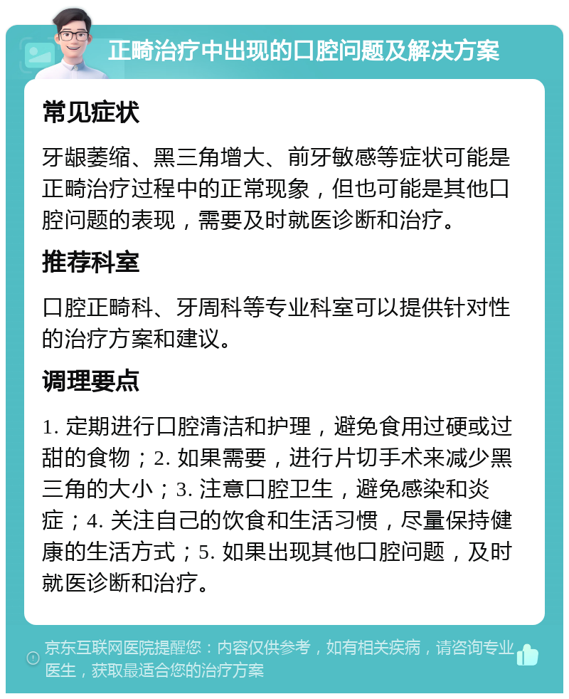 正畸治疗中出现的口腔问题及解决方案 常见症状 牙龈萎缩、黑三角增大、前牙敏感等症状可能是正畸治疗过程中的正常现象，但也可能是其他口腔问题的表现，需要及时就医诊断和治疗。 推荐科室 口腔正畸科、牙周科等专业科室可以提供针对性的治疗方案和建议。 调理要点 1. 定期进行口腔清洁和护理，避免食用过硬或过甜的食物；2. 如果需要，进行片切手术来减少黑三角的大小；3. 注意口腔卫生，避免感染和炎症；4. 关注自己的饮食和生活习惯，尽量保持健康的生活方式；5. 如果出现其他口腔问题，及时就医诊断和治疗。