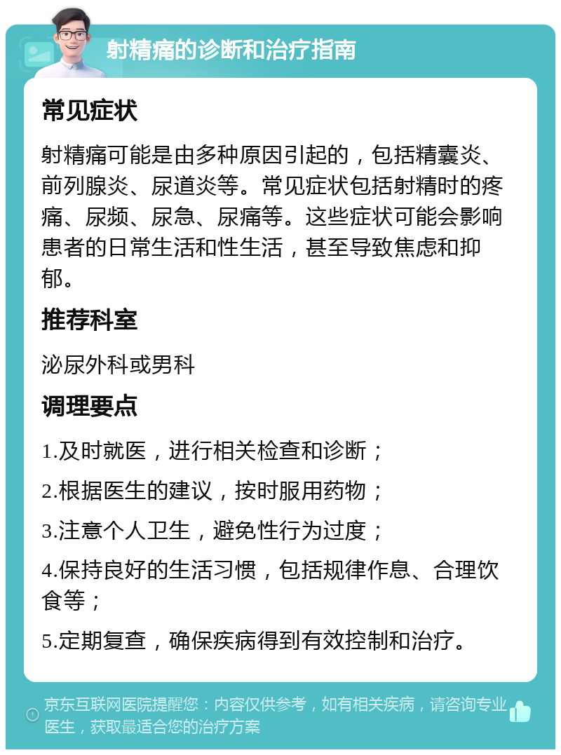 射精痛的诊断和治疗指南 常见症状 射精痛可能是由多种原因引起的，包括精囊炎、前列腺炎、尿道炎等。常见症状包括射精时的疼痛、尿频、尿急、尿痛等。这些症状可能会影响患者的日常生活和性生活，甚至导致焦虑和抑郁。 推荐科室 泌尿外科或男科 调理要点 1.及时就医，进行相关检查和诊断； 2.根据医生的建议，按时服用药物； 3.注意个人卫生，避免性行为过度； 4.保持良好的生活习惯，包括规律作息、合理饮食等； 5.定期复查，确保疾病得到有效控制和治疗。