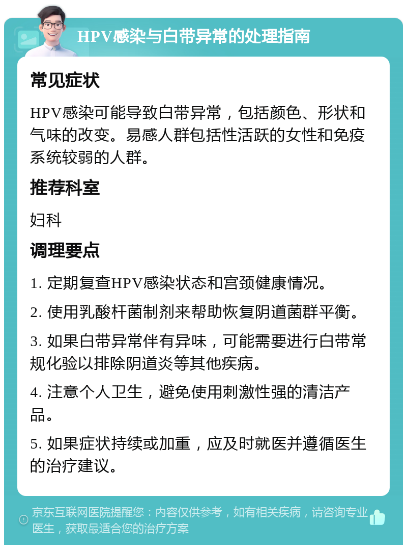 HPV感染与白带异常的处理指南 常见症状 HPV感染可能导致白带异常，包括颜色、形状和气味的改变。易感人群包括性活跃的女性和免疫系统较弱的人群。 推荐科室 妇科 调理要点 1. 定期复查HPV感染状态和宫颈健康情况。 2. 使用乳酸杆菌制剂来帮助恢复阴道菌群平衡。 3. 如果白带异常伴有异味，可能需要进行白带常规化验以排除阴道炎等其他疾病。 4. 注意个人卫生，避免使用刺激性强的清洁产品。 5. 如果症状持续或加重，应及时就医并遵循医生的治疗建议。